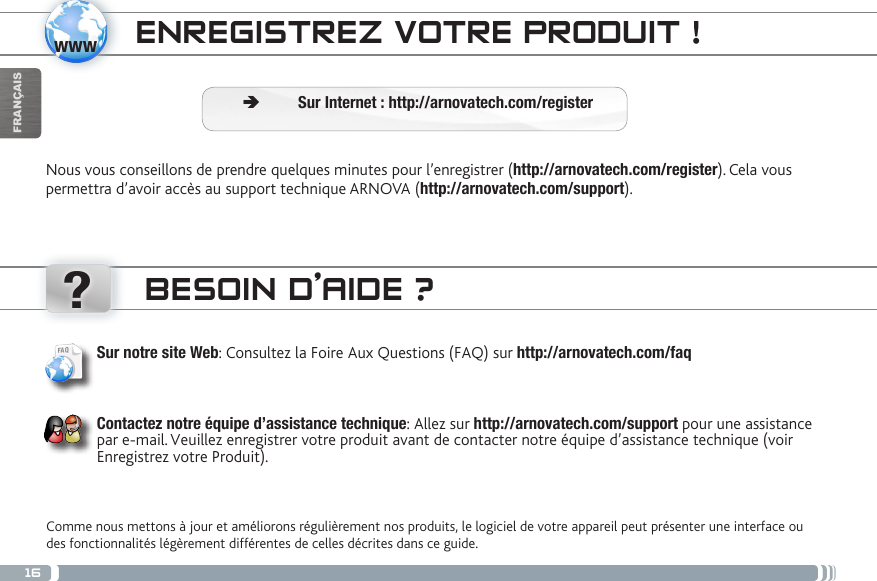 16www?FRANÇAISENREGISTREZ VOTRE PRODUIT ! Ä Sur Internet : http://arnovatech.com/registerNous vous conseillons de prendre quelques minutes pour l’enregistrer (http://arnovatech.com/register). Cela vous permettra d’avoir accès au support technique ARNOVA (http://arnovatech.com/support). BESOIN D’AIDE ?Comme nous mettons à jour et améliorons régulièrement nos produits, le logiciel de votre appareil peut présenter une interface ou des fonctionnalités légèrement différentes de celles décrites dans ce guide.Sur notre site Web: Consultez la Foire Aux Questions (FAQ) sur http://arnovatech.com/faq Contactez notre équipe d’assistance technique: Allez sur http://arnovatech.com/support pour une assistance par e-mail. Veuillez enregistrer votre produit avant de contacter notre équipe d’assistance technique (voir Enregistrez votre Produit).