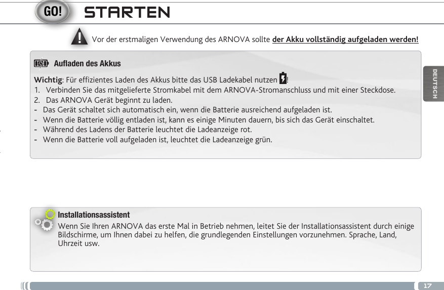 ▲!17DEUTSCHInstallationsassistentWenn Sie Ihren ARNOVA das erste Mal in Betrieb nehmen, leitet Sie der Installationsassistent durch einige Bildschirme, um Ihnen dabei zu helfen, die grundlegenden Einstellungen vorzunehmen. Sprache, Land, Uhrzeit usw. Vor der erstmaligen Verwendung des ARNOVA sollte der Akku vollständig aufgeladen werden!STARTENWichtig: Für efzientes Laden des Akkus bitte das USB Ladekabel nutzen  !1.  Verbinden Sie das mitgelieferte Stromkabel mit dem ARNOVA-Stromanschluss und mit einer Steckdose.2.  Das ARNOVA Gerät beginnt zu laden. -Das Gerät schaltet sich automatisch ein, wenn die Batterie ausreichend aufgeladen ist. -Wenn die Batterie völlig entladen ist, kann es einige Minuten dauern, bis sich das Gerät einschaltet. -Während des Ladens der Batterie leuchtet die Ladeanzeige rot. -Wenn die Batterie voll aufgeladen ist, leuchtet die Ladeanzeige grün.Auaden des Akkus