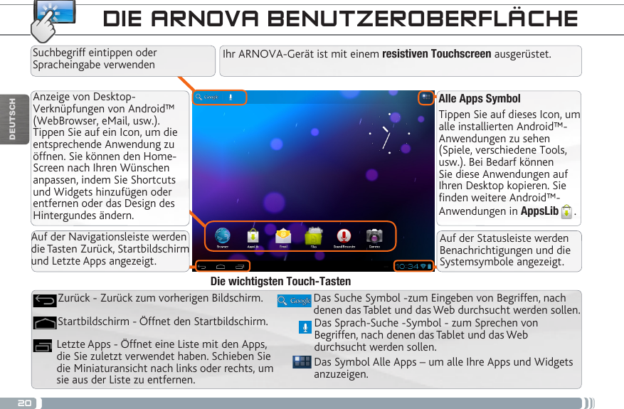 20DEUTSCHAlle Apps SymbolTippen Sie auf dieses Icon, um alle installierten Android™- Anwendungen zu sehen (Spiele, verschiedene Tools, usw.). Bei Bedarf können Sie diese Anwendungen auf Ihren Desktop kopieren. Sie finden weitere Android™-Anwendungen in AppsLib .   Anzeige von Desktop-Verknüpfungen von Android™ (WebBrowser, eMail, usw.). Tippen Sie auf ein Icon, um die entsprechende Anwendung zu öffnen. Sie können den Home-Screen nach Ihren Wünschen anpassen, indem Sie Shortcuts und Widgets hinzufügen oder entfernen oder das Design des Hintergundes ändern. DIE ARNOVA BENUTZEROBERFLÄCHEDas Symbol Alle Apps – um alle Ihre Apps und Widgets anzuzeigen.Das Suche Symbol -zum Eingeben von Begriffen, nach denen das Tablet und das Web durchsucht werden sollen.Letzte Apps - Öffnet eine Liste mit den Apps, die Sie zuletzt verwendet haben. Schieben Sie die Miniaturansicht nach links oder rechts, um sie aus der Liste zu entfernen.Startbildschirm - Öffnet den Startbildschirm. Zurück - Zurück zum vorherigen Bildschirm.Die wichtigsten Touch-TastenIhr ARNOVA-Gerät ist mit einem resistiven Touchscreen ausgerüstet. Suchbegriff eintippen oder Spracheingabe verwendenDas Sprach-Suche -Symbol - zum Sprechen von Begriffen, nach denen das Tablet und das Web durchsucht werden sollen.Auf der Navigationsleiste werden die Tasten Zurück, Startbildschirm und Letzte Apps angezeigt.Auf der Statusleiste werden Benachrichtigungen und die Systemsymbole angezeigt.