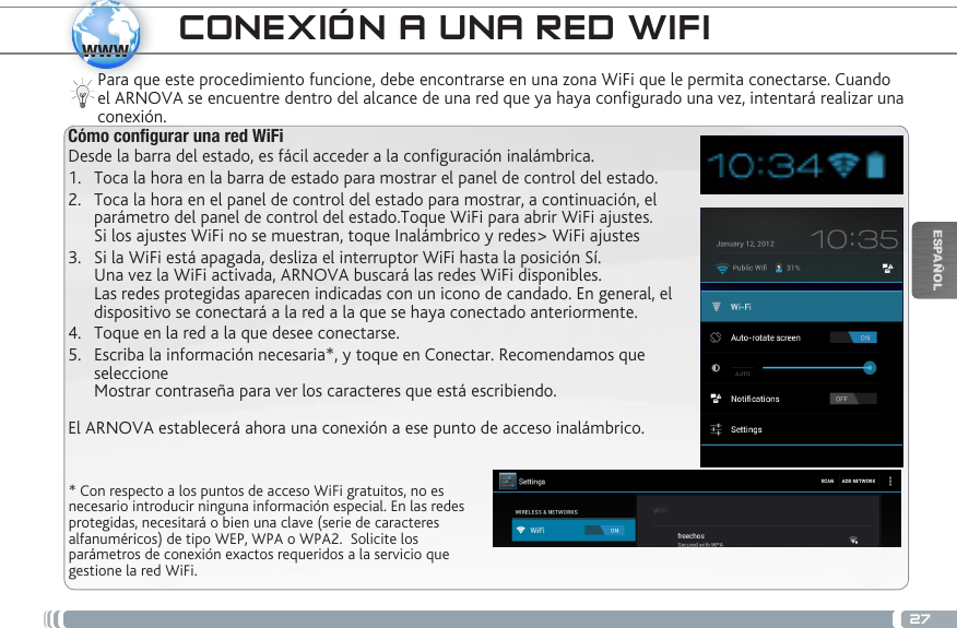 27wwwESPAÑOL* Con respecto a los puntos de acceso WiFi gratuitos, no es necesario introducir ninguna información especial. En las redes protegidas, necesitará o bien una clave (serie de caracteres alfanuméricos) de tipo WEP, WPA o WPA2.  Solicite los parámetros de conexión exactos requeridos a la servicio que gestione la red WiFi.Para que este procedimiento funcione, debe encontrarse en una zona WiFi que le permita conectarse. Cuando el ARNOVA se encuentre dentro del alcance de una red que ya haya configurado una vez, intentará realizar una conexión.CONEXIÓN A UNA RED WIFICómo congurar una red WiFiDesde la barra del estado, es fácil acceder a la conguración inalámbrica.1.  Toca la hora en la barra de estado para mostrar el panel de control del estado.2.  Toca la hora en el panel de control del estado para mostrar, a continuación, el parámetro del panel de control del estado.Toque WiFi para abrir WiFi ajustes. Si los ajustes WiFi no se muestran, toque Inalámbrico y redes&gt; WiFi ajustes3.  Si la WiFi está apagada, desliza el interruptor WiFi hasta la posición Sí.  Una vez la WiFi activada, ARNOVA buscará las redes WiFi disponibles. Las redes protegidas aparecen indicadas con un icono de candado. En general, el dispositivo se conectará a la red a la que se haya conectado anteriormente. 4.  Toque en la red a la que desee conectarse. 5.  Escriba la información necesaria*, y toque en Conectar. Recomendamos que seleccione  Mostrar contraseña para ver los caracteres que está escribiendo. El ARNOVA establecerá ahora una conexión a ese punto de acceso inalámbrico.