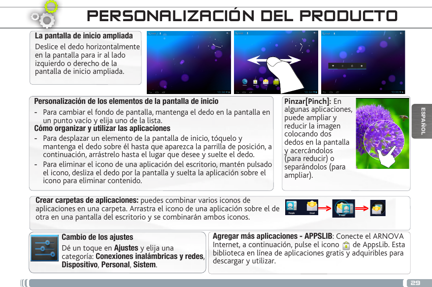 29ESPAÑOLPersonalización de los elementos de la pantalla de inicio -Para cambiar el fondo de pantalla, mantenga el dedo en la pantalla en un punto vacío y elija uno de la lista.Cómo organizar y utilizar las aplicaciones  -Para desplazar un elemento de la pantalla de inicio, tóquelo y mantenga el dedo sobre él hasta que aparezca la parrilla de posición, a continuación, arrástrelo hasta el lugar que desee y suelte el dedo. -Para eliminar el icono de una aplicación del escritorio, mantén pulsado el icono, desliza el dedo por la pantalla y suelta la aplicación sobre el icono para eliminar contenido.La pantalla de inicio ampliadaDeslice el dedo horizontalmente en la pantalla para ir al lado izquierdo o derecho de la pantalla de inicio ampliada. Cambio de los ajustesDé un toque en Ajustes y elija una categoría: Conexiones inalámbricas y redes, Dispositivo, Personal, Sistem.Agregar más aplicaciones - APPSLIB: Conecte el ARNOVA Internet, a continuación, pulse el icono   de AppsLib. Esta biblioteca en línea de aplicaciones gratis y adquiribles para descargar y utilizar.Crear carpetas de aplicaciones: puedes combinar varios iconos de aplicaciones en una carpeta. Arrastra el icono de una aplicación sobre el de otra en una pantalla del escritorio y se combinarán ambos iconos.PERSONALIZACIÓN DEL PRODUCTOPinzar[Pinch]: En algunas aplicaciones, puede ampliar y reducir la imagen colocando dos dedos en la pantalla y acercándolos (para reducir) o separándolos (para ampliar).