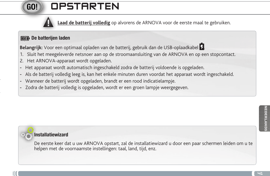 ▲!41NEDERLANDSOPSTARTENInstallatiewizardDe eerste keer dat u uw ARNOVA opstart, zal de installatiewizard u door een paar schermen leiden om u te helpen met de voornaamste instellingen: taal, land, tijd, enz. Laad de batterij volledig op alvorens de ARNOVA voor de eerste maal te gebruiken.Belangrijk: Voor een optimaal opladen van de batterij, gebruik dan de USB-oplaadkabel  .1.  Sluit het meegeleverde netsnoer aan op de stroomaansluiting van de ARNOVA en op een stopcontact.2.  Het ARNOVA-apparaat wordt opgeladen.  -Het apparaat wordt automatisch ingeschakeld zodra de batterij voldoende is opgeladen. -Als de batterij volledig leeg is, kan het enkele minuten duren voordat het apparaat wordt ingeschakeld.  -Wanneer de batterij wordt opgeladen, brandt er een rood indicatielampje.  -Zodra de batterij volledig is opgeladen, wordt er een groen lampje weergegeven.De batteren laden