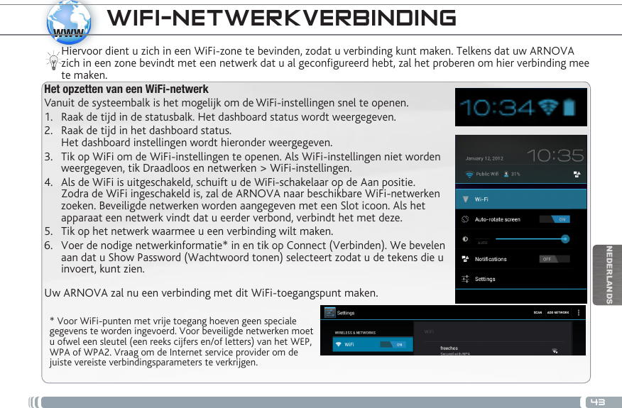 43wwwNEDERLANDSWIFI-NETWERKVERBINDING  * Voor WiFi-punten met vrije toegang hoeven geen speciale gegevens te worden ingevoerd. Voor beveiligde netwerken moet u ofwel een sleutel (een reeks cijfers en/of letters) van het WEP, WPA of WPA2. Vraag om de Internet service provider om de juiste vereiste verbindingsparameters te verkrijgen.Hiervoor dient u zich in een WiFi-zone te bevinden, zodat u verbinding kunt maken. Telkens dat uw ARNOVA zich in een zone bevindt met een netwerk dat u al geconfigureerd hebt, zal het proberen om hier verbinding mee te maken.Het opzetten van een WiFi-netwerkVanuit de systeembalk is het mogelijk om de WiFi-instellingen snel te openen.1.  Raak de tijd in de statusbalk. Het dashboard status wordt weergegeven.2.  Raak de tijd in het dashboard status.  Het dashboard instellingen wordt hieronder weergegeven.3.  Tik op WiFi om de WiFi-instellingen te openen. Als WiFi-instellingen niet worden weergegeven, tik Draadloos en netwerken &gt; WiFi-instellingen.4.  Als de WiFi is uitgeschakeld, schuift u de WiFi-schakelaar op de Aan positie.  Zodra de WiFi ingeschakeld is, zal de ARNOVA naar beschikbare WiFi-netwerken zoeken. Beveiligde netwerken worden aangegeven met een Slot icoon. Als het apparaat een netwerk vindt dat u eerder verbond, verbindt het met deze.5.  Tik op het netwerk waarmee u een verbinding wilt maken. 6.  Voer de nodige netwerkinformatie* in en tik op Connect (Verbinden). We bevelen aan dat u Show Password (Wachtwoord tonen) selecteert zodat u de tekens die u invoert, kunt zien. Uw ARNOVA zal nu een verbinding met dit WiFi-toegangspunt maken.