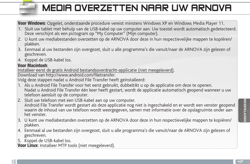 47NEDERLANDSVoor Macintosh:Installeer eerst de gratis Android bestandsoverdracht-applicatie (niet meegeleverd).  Download van http://www.android.com/letransfer.    Volg deze stappen nadat u Android File Transfer heeft geïnstalleerd:1.  Als u Android File Transfer voor het eerst gebruikt, dubbeltikt u op de applicatie om deze te openen. Nadat u Android File Transfer één keer heeft gestart, wordt de applicatie automatisch geopend wanneer u uw telefoon aansluit op de computer.2.  Sluit uw telefoon met een USB-kabel aan op uw computer. Android File Transfer wordt gestart als deze applicatie nog niet is ingeschakeld en er wordt een venster geopend waarin de inhoud van uw telefoon wordt weergegeven, samen met informatie over de opslagruimte onder aan het venster.     3.  U kunt uw mediabestanden overzetten op de ARNOVA door deze in hun respectievelijke mappen te kopiëren/plakken. 4.  Eenmaal al uw bestanden zijn overgezet, sluit u alle programma’s die vanuit/naar de ARNOVA zijn gelezen of geschreven. 5.  Koppel de USB-kabel los.Voor Linux: Installeer MTP tools (niet meegeleverd).Voor Windows: Opgelet, onderstaande procedure vereist minstens Windows XP en Windows Media Player 11.1.  Sluit uw tablet met behulp van de USB-kabel op uw computer aan. Uw toestel wordt automatisch gedetecteerd. Deze verschijnt als een pictogram op “My Computer” (Mijn computer).2.  U kunt uw mediabestanden overzetten op de ARNOVA door deze in hun respectievelijke mappen te kopiëren/plakken. 3.  Eenmaal al uw bestanden zijn overgezet, sluit u alle programma’s die vanuit/naar de ARNOVA zijn gelezen of geschreven. 4.  Koppel de USB-kabel los.MEDIA OVERZETTEN NAAR UW ARNOVA