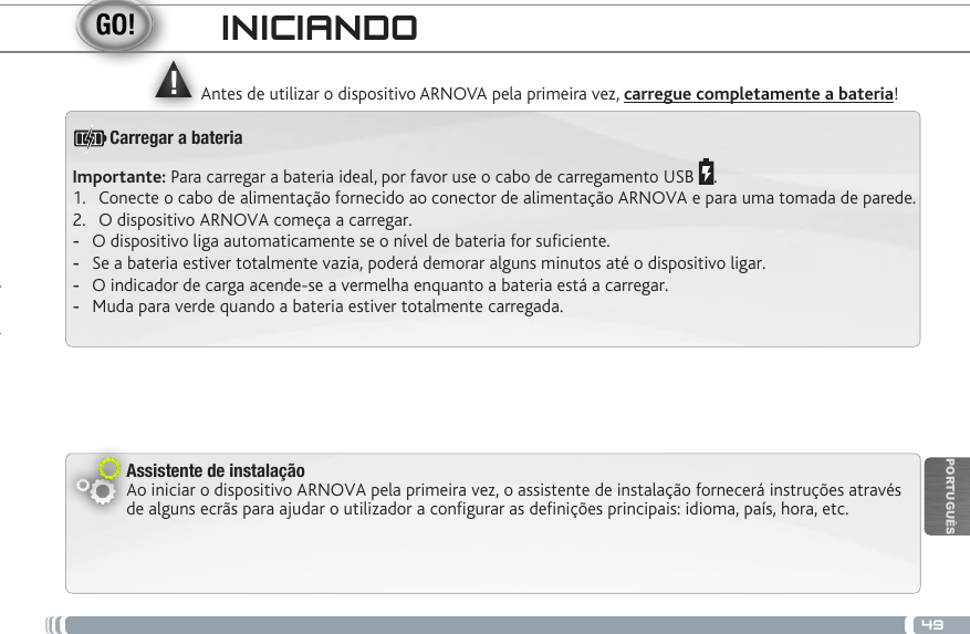 ▲!49PORTUGUÊSINICIANDOAntes de utilizar o dispositivo ARNOVA pela primeira vez, carregue completamente a bateria!Assistente de instalaçãoAo iniciar o dispositivo ARNOVA pela primeira vez, o assistente de instalação fornecerá instruções através de alguns ecrãs para ajudar o utilizador a congurar as denições principais: idioma, país, hora, etc.Importante: Para carregar a bateria ideal, por favor use o cabo de carregamento USB  .1.  Conecte o cabo de alimentação fornecido ao conector de alimentação ARNOVA e para uma tomada de parede.2.  O dispositivo ARNOVA começa a carregar.  -O dispositivo liga automaticamente se o nível de bateria for suciente. -Se a bateria estiver totalmente vazia, poderá demorar alguns minutos até o dispositivo ligar.  -O indicador de carga acende-se a vermelha enquanto a bateria está a carregar.  -Muda para verde quando a bateria estiver totalmente carregada.Carregar a bateria