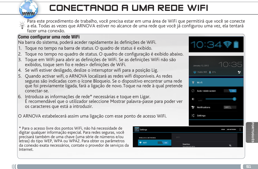 51wwwPORTUGUÊSCONECTANDO A UMA REDE WIFI  * Para o acesso livre dos pontos WiFi, não há necessidade de digitar qualquer informação especial. Para redes seguras, você precisará também de uma chave (uma série de números e/ou letras) do tipo WEP, WPA ou WPA2. Para obter os parâmetros da conexão exata necessários, contate o provedor de serviços da Internet.Para este procedimento de trabalho, você precisa estar em uma área de WiFi que permitirá que você se conecte a ela. Todas as vezes que ARNOVA estiver no alcance de uma rede que você já configurou uma vez, ela tentará fazer uma conexão.Como congurar uma rede WiFiNa barra do sistema, poderá aceder rapidamente às denições de WiFi.1.  Toque no tempo na barra de status. O quadro de status é exibido.2.  Toque no tempo no quadro de status. O quadro de conguração é exibido abaixo. 3.  Toque em WiFi para abrir as denições de WiFi. Se as denições WiFi não são  exibidos, toque sem o e redes&gt; denições de WiFi.4.  Se wifi estiver desligado, deslize o interruptor wifi para a posição Lig.5.  Quando activar wifi, o ARNOVA localizará as redes wifi disponíveis. As redes  seguras são indicadas com o ícone Bloqueio. Se o dispositivo encontrar uma rede  que foi previamente ligada, fará a ligação de novo. Toque na rede à qual pretende  conectar-se. 6.  Introduza  as  informações  de  rede*  necessárias  e  toque  em  Ligar.                                                                                                    É recomendável que o utilizador seleccione Mostrar palavra-passe para poder ver  os caracteres que está a introduzir. O ARNOVA estabelecerá assim uma ligação com esse ponto de acesso WiFi.