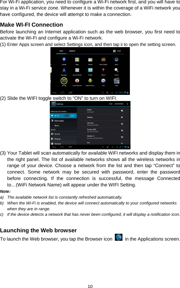  10 For Wi-Fi application, you need to configure a Wi-Fi network first, and you will have to stay in a Wi-Fi service zone. Whenever it is within the coverage of a WiFi network you have configured, the device will attempt to make a connection. Make WI-FI Connection Before launching an Internet application such as the web browser, you first need to activate the Wi-Fi and configure a Wi-Fi network. (1) Enter Apps screen and select Settings icon, and then tap ii to open the setting screen.    (2) Slide the WIFI toggle switch to “ON” to turn on WIFI.  (3) Your Tablet will scan automatically for available WiFi networks and display them in the right panel. The list of available networks shows all the wireless networks in range of your device. Choose a network from the list and then tap “Connect” to connect. Some network may be secured with password, enter the password before connecting. If the connection is successful, the message Connected to…(WiFi Network Name) will appear under the WIFI Setting.     Note:  a)  The available network list is constantly refreshed automatically.   b)  When the Wi-Fi is enabled, the device will connect automatically to your configured networks when they are in range.   c)  If the device detects a network that has never been configured, it will display a notification icon.  Launching the Web browser To launch the Web browser, you tap the Browser icon    in the Applications screen. 