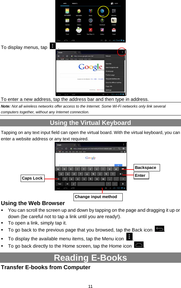  11  To display menus, tap   .  To enter a new address, tap the address bar and then type in address.   Note: Not all wireless networks offer access to the Internet. Some Wi-Fi networks only link several computers together, without any Internet connection.   Using the Virtual Keyboard Tapping on any text input field can open the virtual board. With the virtual keyboard, you can enter a website address or any text required.       Using the Web Browser y You can scroll the screen up and down by tapping on the page and dragging it up or down (be careful not to tap a link until you are ready!). y To open a link, simply tap it.   y To go back to the previous page that you browsed, tap the Back icon  .  y To display the available menu items, tap the Menu icon  .  y To go back directly to the Home screen, tap the Home icon  . Reading E-Books Transfer E-books from Computer Caps Lock BackspaceEnterChange input method 