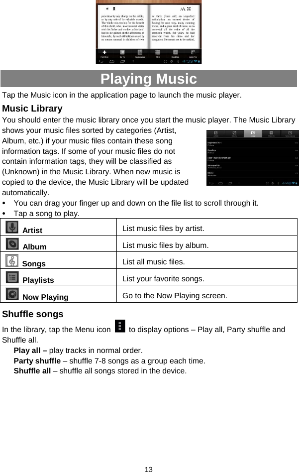  13  Playing Music Tap the Music icon in the application page to launch the music player.   Music Library You should enter the music library once you start the music player. The Music Library shows your music files sorted by categories (Artist, Album, etc.) if your music files contain these song information tags. If some of your music files do not contain information tags, they will be classified as (Unknown) in the Music Library. When new music is copied to the device, the Music Library will be updated automatically.  y You can drag your finger up and down on the file list to scroll through it.  y Tap a song to play.    Artist  List music files by artist.  Album  List music files by album.  Songs List all music files.  Playlists  List your favorite songs.    Now Playing  Go to the Now Playing screen. Shuffle songs In the library, tap the Menu icon    to display options – Play all, Party shuffle and Shuffle all.   Play all – play tracks in normal order. Party shuffle – shuffle 7-8 songs as a group each time.   Shuffle all – shuffle all songs stored in the device.       