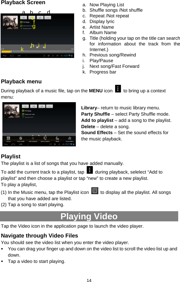  14 Playback Screen            Playback menu   During playback of a music file, tap on the MENU icon    to bring up a context menu:           Playlist The playlist is a list of songs that you have added manually.   To add the current track to a playlist, tap    during playback, selelect “Add to playlist” and then choose a playlist or tap “new” to create a new playlist.   To play a playlist,   (1) In the Music menu, tap the Playlist icon    to display all the playlist. All songs that you have added are listed.   (2) Tap a song to start playing.   Playing Video Tap the Video icon in the application page to launch the video player.   Navigate through Video Files You should see the video list when you enter the video player.   y You can drag your finger up and down on the video list to scroll the video list up and down. y Tap a video to start playing.   a.  Now Playing List b.  Shuffle songs /Not shuffle c. Repeat /Not repeat d. Display lyric e. Artist Name f. Album Name g.  Title (holding your tap on the title can search for information about the track from the Internet.) h. Previous song/Rewind i. Play/Pause j.  Next song/Fast Forward k. Progress bar a  b  c  d f e g h i j k Library– return to music library menu. Party Shuffle – select Party Shuffle mode. Add to playlist – add a song to the playlist.   Delete – delete a song. Sound Effects – Set the sound effects for the music playback.   