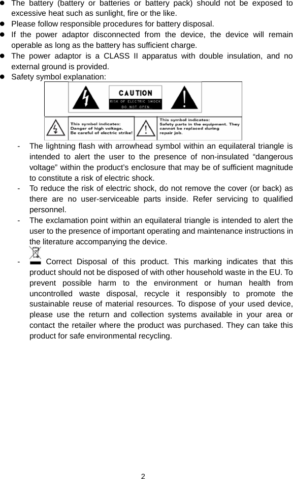  2 z The battery (battery or batteries or battery pack) should not be exposed to excessive heat such as sunlight, fire or the like. z Please follow responsible procedures for battery disposal. z If the power adaptor disconnected from the device, the device will remain operable as long as the battery has sufficient charge. z The power adaptor is a CLASS II apparatus with double insulation, and no external ground is provided.     z Safety symbol explanation:    -  The lightning flash with arrowhead symbol within an equilateral triangle is intended to alert the user to the presence of non-insulated “dangerous voltage” within the product’s enclosure that may be of sufficient magnitude to constitute a risk of electric shock.     -  To reduce the risk of electric shock, do not remove the cover (or back) as there are no user-serviceable parts inside. Refer servicing to qualified personnel.   -  The exclamation point within an equilateral triangle is intended to alert the user to the presence of important operating and maintenance instructions in the literature accompanying the device.   -   Correct Disposal of this product. This marking indicates that this product should not be disposed of with other household waste in the EU. To prevent possible harm to the environment or human health from uncontrolled waste disposal, recycle it responsibly to promote the sustainable reuse of material resources. To dispose of your used device, please use the return and collection systems available in your area or contact the retailer where the product was purchased. They can take this product for safe environmental recycling.    