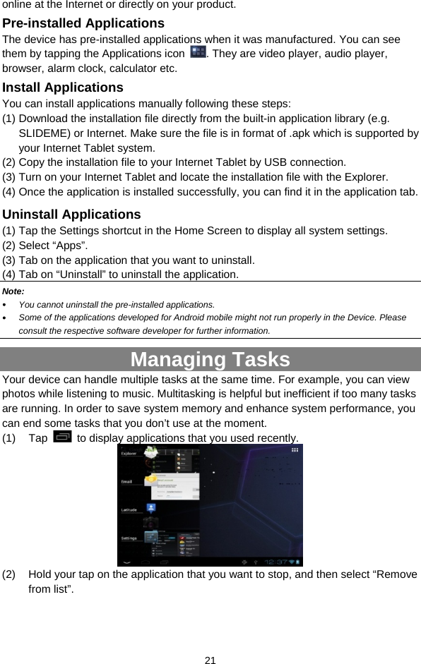  21 online at the Internet or directly on your product. Pre-installed Applications The device has pre-installed applications when it was manufactured. You can see them by tapping the Applications icon  . They are video player, audio player, browser, alarm clock, calculator etc.   Install Applications You can install applications manually following these steps: (1) Download the installation file directly from the built-in application library (e.g. SLIDEME) or Internet. Make sure the file is in format of .apk which is supported by your Internet Tablet system.   (2) Copy the installation file to your Internet Tablet by USB connection. (3) Turn on your Internet Tablet and locate the installation file with the Explorer.   (4) Once the application is installed successfully, you can find it in the application tab. Uninstall Applications (1) Tap the Settings shortcut in the Home Screen to display all system settings.   (2) Select “Apps”. (3) Tab on the application that you want to uninstall.   (4) Tab on “Uninstall” to uninstall the application. Note:  y You cannot uninstall the pre-installed applications. y Some of the applications developed for Android mobile might not run properly in the Device. Please consult the respective software developer for further information. Managing Tasks Your device can handle multiple tasks at the same time. For example, you can view photos while listening to music. Multitasking is helpful but inefficient if too many tasks are running. In order to save system memory and enhance system performance, you can end some tasks that you don’t use at the moment.   (1) Tap    to display applications that you used recently.    (2)  Hold your tap on the application that you want to stop, and then select “Remove from list”. 