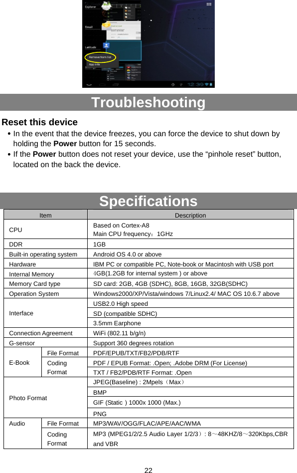  22  Troubleshooting Reset this device y In the event that the device freezes, you can force the device to shut down by holding the Power button for 15 seconds.   y If the Power button does not reset your device, use the “pinhole reset” button, located on the back the device.  Specifications Item  Description CPU  Based on Cortex-A8 Main CPU frequency：1GHz DDR 1GB  Built-in operating system  Android OS 4.0 or above Hardware  IBM PC or compatible PC, Note-book or Macintosh with USB port Internal Memory  4GB(1.2GB for internal system ) or above Memory Card type  SD card: 2GB, 4GB (SDHC), 8GB, 16GB, 32GB(SDHC) Operation System  Windows2000/XP/Vista/windows 7/Linux2.4/ MAC OS 10.6.7 above USB2.0 High speed SD (compatible SDHC) Interface 3.5mm Earphone Connection Agreement  WiFi (802.11 b/g/n) G-sensor  Support 360 degrees rotation File Format  PDF/EPUB/TXT/FB2/PDB/RTF PDF / EPUB Format: .Open; .Adobe DRM (For License) E-Book   Coding Format  TXT / FB2/PDB/RTF Format: .Open JPEG(Baseline) : 2Mpels（Max） BMP GIF (Static）1000x 1000 (Max.) Photo Format PNG File Format  MP3/WAV/OGG/FLAC/APE/AAC/WMA Audio Coding Format MP3 (MPEG1/2/2.5 Audio Layer 1/2/3）: 8～48KHZ/8～320Kbps,CBR and VBR 