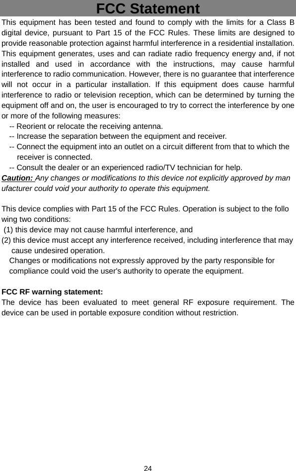  24 FCC Statement This equipment has been tested and found to comply with the limits for a Class B digital device, pursuant to Part 15 of the FCC Rules. These limits are designed to provide reasonable protection against harmful interference in a residential installation. This equipment generates, uses and can radiate radio frequency energy and, if not installed and used in accordance with the instructions, may cause harmful interference to radio communication. However, there is no guarantee that interference will not occur in a particular installation. If this equipment does cause harmful interference to radio or television reception, which can be determined by turning the equipment off and on, the user is encouraged to try to correct the interference by one or more of the following measures:     -- Reorient or relocate the receiving antenna.   -- Increase the separation between the equipment and receiver.   -- Connect the equipment into an outlet on a circuit different from that to which the receiver is connected.   -- Consult the dealer or an experienced radio/TV technician for help. Caution: Any changes or modifications to this device not explicitly approved by manufacturer could void your authority to operate this equipment.       This device complies with Part 15 of the FCC Rules. Operation is subject to the following two conditions:    (1) this device may not cause harmful interference, and    (2) this device must accept any interference received, including interference that may     cause undesired operation.  Changes or modifications not expressly approved by the party responsible for compliance could void the user&apos;s authority to operate the equipment.    FCC RF warning statement:   The device has been evaluated to meet general RF exposure requirement. The device can be used in portable exposure condition without restriction.      