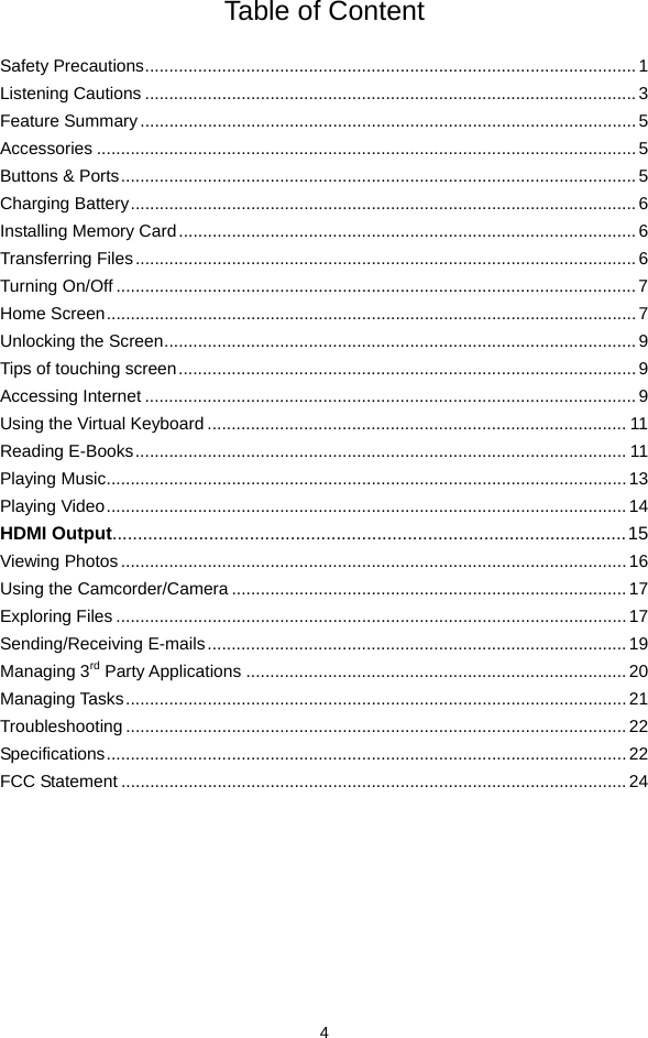  4 Table of Content  Safety Precautions...................................................................................................... 1 Listening Cautions ......................................................................................................3 Feature Summary.......................................................................................................5 Accessories ................................................................................................................5 Buttons &amp; Ports...........................................................................................................5 Charging Battery......................................................................................................... 6 Installing Memory Card............................................................................................... 6 Transferring Files........................................................................................................6 Turning On/Off ............................................................................................................7 Home Screen.............................................................................................................. 7 Unlocking the Screen.................................................................................................. 9 Tips of touching screen............................................................................................... 9 Accessing Internet ......................................................................................................9 Using the Virtual Keyboard ....................................................................................... 11 Reading E-Books...................................................................................................... 11 Playing Music............................................................................................................13 Playing Video............................................................................................................14 HDMI Output.....................................................................................................15 Viewing Photos.........................................................................................................16 Using the Camcorder/Camera .................................................................................. 17 Exploring Files ..........................................................................................................17 Sending/Receiving E-mails.......................................................................................19 Managing 3rd Party Applications ...............................................................................20 Managing Tasks........................................................................................................21 Troubleshooting ........................................................................................................ 22 Specifications............................................................................................................ 22 FCC Statement ......................................................................................................... 24         