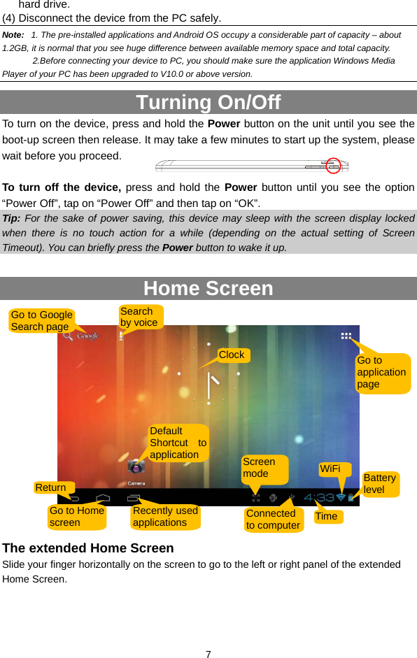  7 hard drive.   (4) Disconnect the device from the PC safely. Note:   1. The pre-installed applications and Android OS occupy a considerable part of capacity – about 1.2GB, it is normal that you see huge difference between available memory space and total capacity.   2.Before connecting your device to PC, you should make sure the application Windows Media Player of your PC has been upgraded to V10.0 or above version.   Turning On/Off To turn on the device, press and hold the Power button on the unit until you see the boot-up screen then release. It may take a few minutes to start up the system, please wait before you proceed.    To turn off the device, press and hold the Power button until you see the option “Power Off”, tap on “Power Off” and then tap on “OK”.   Tip: For the sake of power saving, this device may sleep with the screen display locked when there is no touch action for a while (depending on the actual setting of Screen Timeout). You can briefly press the Power button to wake it up.  Home Screen     The extended Home Screen Slide your finger horizontally on the screen to go to the left or right panel of the extended Home Screen. Go to Google Search page Search by voiceGo to application page ClockDefault Shortcut to applicationReturn Go to Home screen  Recently usedapplications Connected to computer TimeBattery level WiFiScreen mode  