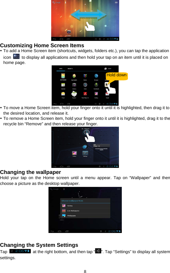  8  Customizing Home Screen Items y To add a Home Screen item (shortcuts, widgets, folders etc.), you can tap the application icon    to display all applications and then hold your tap on an item until it is placed on home page.    y To move a Home Screen item, hold your finger onto it until it is highlighted, then drag it to the desired location, and release it. y To remove a Home Screen item, hold your finger onto it until it is highlighted, drag it to the recycle bin “Remove” and then release your finger.    Changing the wallpaper Hold your tap on the Home screen until a menu appear. Tap on “Wallpaper” and then choose a picture as the desktop wallpaper.     Changing the System Settings Tap    at the right bottom, and then tap “ ”. Tap “Settings” to display all system settings.   Hold down