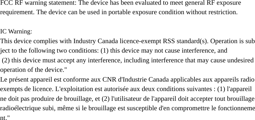 FCC RF warning statement: The device has been evaluated to meet general RF exposure requirement. The device can be used in portable exposure condition without restriction.  IC Warning: This device complies with Industry Canada licence-exempt RSS standard(s). Operation is subject to the following two conditions: (1) this device may not cause interference, and    (2) this device must accept any interference, including interference that may cause undesired  operation of the device.&quot; Le présent appareil est conforme aux CNR d&apos;Industrie Canada applicables aux appareils radio exempts de licence. L&apos;exploitation est autorisée aux deux conditions suivantes : (1) l&apos;appareil ne doit pas produire de brouillage, et (2) l&apos;utilisateur de l&apos;appareil doit accepter tout brouillage radioélectrique subi, même si le brouillage est susceptible d&apos;en compromettre le fonctionnement.&quot;  