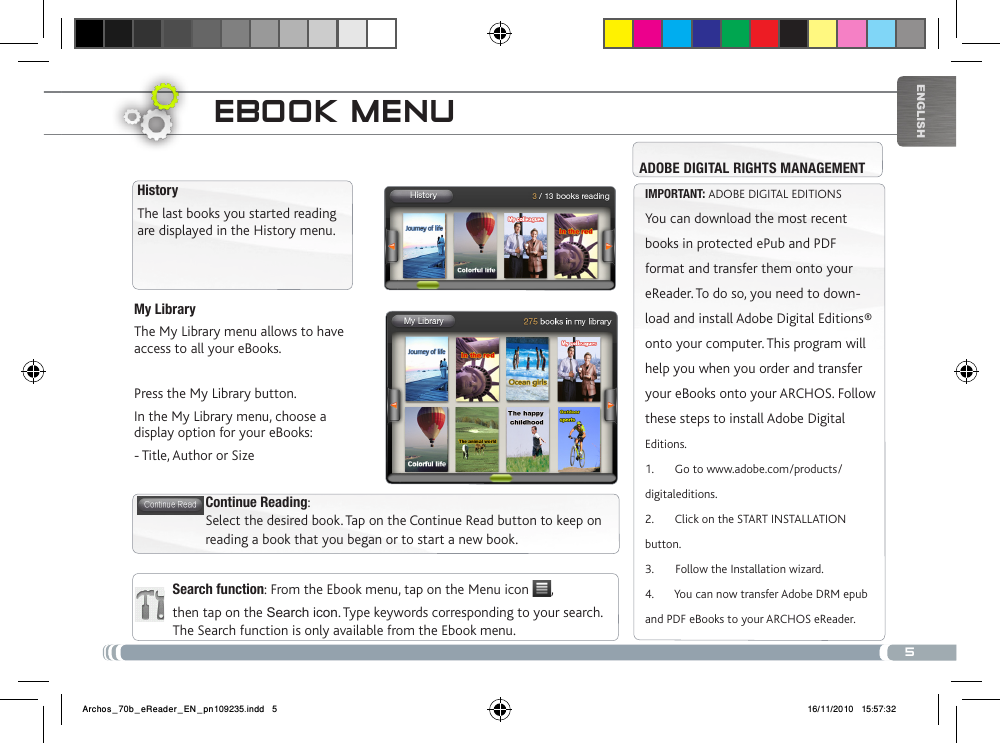 5EnglishMy LibraryThe My Library menu allows to have access to all your eBooks. Press the My Library button.In the My Library menu, choose a display option for your eBooks:  - Title, Author or SizeEbook mENuSearch function: From the Ebook menu, tap on the Menu icon  , then tap on the Search icon. Type keywords corresponding to your search. The Search function is only available from the Ebook menu.HistoryThe last books you started reading are displayed in the History menu. Continue Reading: Select the desired book. Tap on the Continue Read button to keep on reading a book that you began or to start a new book.IMPORTANT: ADOBE DIGITAL EDITIONSYou can download the most recent books in protected ePub and PDF format and transfer them onto your eReader. To do so, you need to down-load and install Adobe Digital Editions® onto your computer. This program will help you when you order and transfer your eBooks onto your ARCHOS. Follow these steps to install Adobe Digital Editions.1.       Go to www.adobe.com/products/digitaleditions. 2.       Click on the START INSTALLATION button. 3.       Follow the Installation wizard.4.       You can now transfer Adobe DRM epub and PDF eBooks to your ARCHOS eReader.ADOBE DIGITAL RIGHTS MANAGEMENTArchos_70b_eReader_EN_pn109235.indd   5 16/11/2010   15:57:32