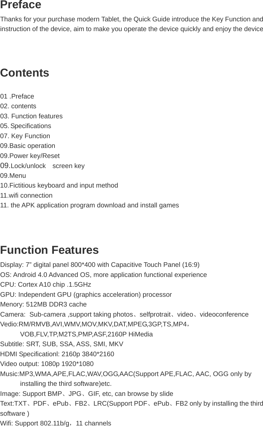 Preface Thanks for your purchase modern Tablet, the Quick Guide introduce the Key Function and instruction of the device, aim to make you operate the device quickly and enjoy the device   Contents 01 .Preface 02. contents 03. Function features 05. Specifications 07. Key Function 09.Basic operation 09.Power key/Reset 09.Lock/unlock  screen key  09.Menu 10.Fictitious keyboard and input method 11.wifi connection 11. the APK application program download and install games    Function Features Display: 7” digital panel 800*400 with Capacitive Touch Panel (16:9) OS: Android 4.0 Advanced OS, more application functional experience CPU: Cortex A10 chip .1.5GHz   GPU: Independent GPU (graphics acceleration) processor Menory: 512MB DDR3 cache Camera: Sub-camera ,support taking photos、selfprotrait、video、videoconference Vedio:RM/RMVB,AVI,WMV,MOV,MKV,DAT,MPEG,3GP,TS,MP4，VOB,FLV,TP,M2TS,PMP,ASF,2160P HiMedia Subtitle: SRT, SUB, SSA, ASS, SMI, MKV HDMI Specificationl: 2160p 3840*2160 Video output: 1080p 1920*1080 Music:MP3,WMA,APE,FLAC,WAV,OGG,AAC(Support APE,FLAC, AAC, OGG only by installing the third software)etc. Image: Support BMP、JPG、GIF, etc, can browse by slide   Text:TXT、PDF、ePub、FB2、LRC(Support PDF、ePub、FB2 only by installing the third software ) Wifi: Support 802.11b/g，11 channels  