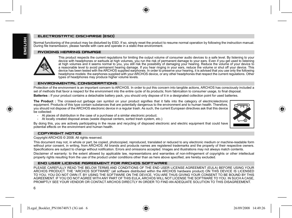 6ENGLISH    ELECTROSTATIC DISCHARGE  (ESD) Normal functioning of the product may be disturbed by ESD. If so, simply reset the product to resume normal operation by following the instruction manual. During ﬁ le transmission, please handle with care and operate in a static-free environment.    AVOIDING HEARING DAMAGE  This product respects the current regulations for limiting the output volume of consumer audio devices to a safe level. By listening to your device with headphones or earbuds at high volumes, you run the risk of permanent damage to your ears. Even if you get used to listening at high volumes and it seems normal to you, you still risk the possibility of damaging your hearing. Reduce the volume of your device to a reasonable level to avoid permanent hearing damage. If you hear ringing in your ears, reduce the volume or shut off your device. This device has been tested with the ARCHOS supplied earphones. In order to preserve your hearing, it is advised that you use only the following headphone models: the earphones supplied with your ARCHOS device, or any other headphones that respect the current regulations. Other types of headphones may produce higher volume levels. ENVIRONMENTAL CONSIDERATIONSProtection of the environment is an important concern to ARCHOS. In order to put this concern into tangible actions, ARCHOS has consciously included a set of methods that favor a respect for the environment into the entire cycle of its products; from fabrication to consumer usage, to ﬁ nal disposal.Batteries : If your product contains a detachable battery pack, you should only dispose of it in a designated collection point for used batteries. The Product : The crossed-out garbage can symbol on your product signiﬁ es that it falls into the category of electric/electronic equipment. Products of this type contain substances that are potentially dangerous to the environment and to human health. Therefore, you should not dispose of the ARCHOS electronic device in a regular trash. As such, the current European directives ask that this device be collected:-  At places of distribution in the case of a purchase of a similar electronic product. -  At locally created disposal areas (waste disposal centers, sorted trash system, etc.)By doing this, you are actively participating in the reuse and recycling of disposed electronic and electric equipment that could have potential effects on the environment and human health.   COPYRIGHT NOTICE  Copyright ARCHOS © 2008. All rights reserved.  This document may not, in whole or part, be copied, photocopied, reproduced, translated or reduced to any electronic medium or machine-readable form without prior consent, in writing, from ARCHOS. All brands and products names are registered trademarks and the property of their respective owners. Speciﬁ cations are subject to change without notiﬁ cation. Errors and omissions accepted. Images and illustrations may not always match contents.  Disclaimer of warranty: to the extent allowed by applicable law, representations and warranties of non-infringement of copyrights or other intellectual property rights resulting from the use of the product under conditions other than as here above speciﬁ ed, are hereby excluded. END USER LICENSE AGREEMENT FOR ARCHOS SOFTWAREPLEASE CAREFULLY READ THE BELOW TERMS AND CONDITIONS OF THE END USER LICENSE AGREEMENT (EULA) BEFORE USING YOUR ARCHOS PRODUCT. THE “ARCHOS SOFTWARE” (all software distributed within the ARCHOS hardware product) ON THIS DEVICE IS LICENSED TO YOU, YOU DO NOT OWN IT. BY USING THE SOFTWARE ON THE DEVICE, YOU ARE THUS GIVING YOUR CONSENT TO BE BOUND BY THIS AGREEMENT. IF YOU DO NOT AGREE WITH ANY PART OF THIS EULA, ARCHOS WILL NOT LICENSE THE SOFTWARE TO YOU. IN SUCH A CASE, PROMPTLY SEE YOUR VENDOR OR CONTACT ARCHOS DIRECTLY IN ORDER TO FIND AN ADEQUATE SOLUTION TO THIS DISAGREEMENT.2Legal_Booklet_PN106740V3 (3G in6   62Legal_Booklet_PN106740V3 (3G in6   6 26/09/2008   14:49:2626/09/2008   14:49:26