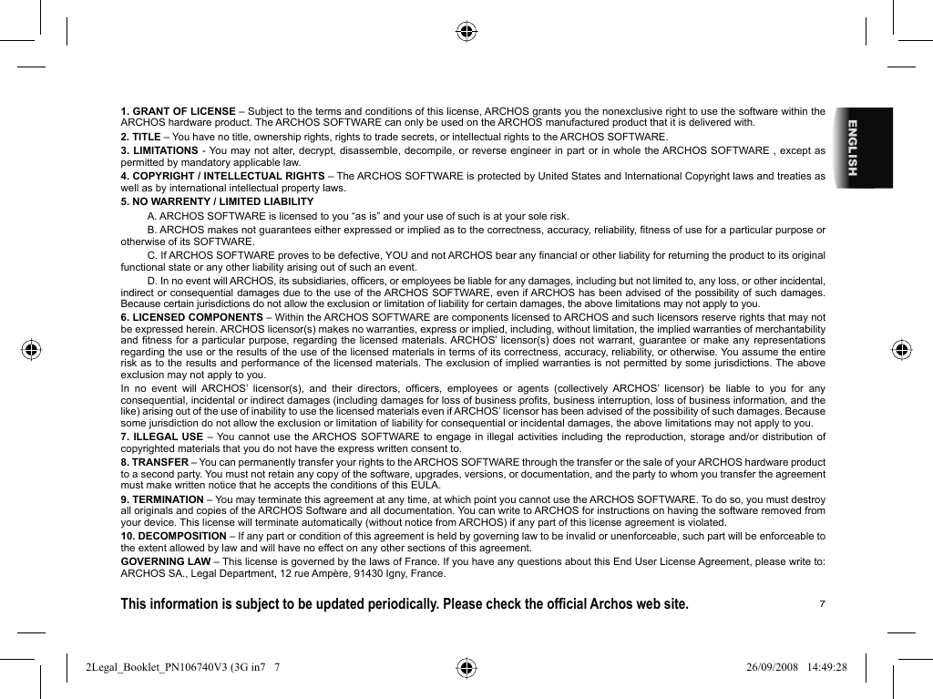 7ENGLISH1. GRANT OF LICENSE – Subject to the terms and conditions of this license, ARCHOS grants you the nonexclusive right to use the software within the ARCHOS hardware product. The ARCHOS SOFTWARE can only be used on the ARCHOS manufactured product that it is delivered with. 2. TITLE – You have no title, ownership rights, rights to trade secrets, or intellectual rights to the ARCHOS SOFTWARE.3. LIMITATIONS - You may not alter, decrypt, disassemble, decompile, or reverse engineer in part or in whole the ARCHOS SOFTWARE , except as permitted by mandatory applicable law.4. COPYRIGHT / INTELLECTUAL RIGHTS – The ARCHOS SOFTWARE is protected by United States and International Copyright laws and treaties as well as by international intellectual property laws. 5. NO WARRENTY / LIMITED LIABILITY  A. ARCHOS SOFTWARE is licensed to you “as is” and your use of such is at your sole risk.  B. ARCHOS makes not guarantees either expressed or implied as to the correctness, accuracy, reliability, ﬁ tness of use for a particular purpose or otherwise of its SOFTWARE.  C. If ARCHOS SOFTWARE proves to be defective, YOU and not ARCHOS bear any ﬁ nancial or other liability for returning the product to its original functional state or any other liability arising out of such an event.  D. In no event will ARCHOS, its subsidiaries, ofﬁ cers, or employees be liable for any damages, including but not limited to, any loss, or other incidental, indirect or consequential damages due to the use of the ARCHOS SOFTWARE, even if ARCHOS has been advised of the possibility of such damages.  Because certain jurisdictions do not allow the exclusion or limitation of liability for certain damages, the above limitations may not apply to you.6. LICENSED COMPONENTS – Within the ARCHOS SOFTWARE are components licensed to ARCHOS and such licensors reserve rights that may not be expressed herein. ARCHOS licensor(s) makes no warranties, express or implied, including, without limitation, the implied warranties of merchantability and ﬁ tness for a particular purpose, regarding the licensed materials. ARCHOS’ licensor(s) does not warrant, guarantee or make any representations regarding the use or the results of the use of the licensed materials in terms of its correctness, accuracy, reliability, or otherwise. You assume the entire risk as to the results and performance of the licensed materials. The exclusion of implied warranties is not permitted by some jurisdictions. The above exclusion may not apply to you.In no event will ARCHOS’ licensor(s), and their directors, ofﬁ cers, employees or agents (collectively ARCHOS’ licensor) be liable to you for any consequential, incidental or indirect damages (including damages for loss of business proﬁ ts, business interruption, loss of business information, and the like) arising out of the use of inability to use the licensed materials even if ARCHOS’ licensor has been advised of the possibility of such damages. Because some jurisdiction do not allow the exclusion or limitation of liability for consequential or incidental damages, the above limitations may not apply to you.7. ILLEGAL USE – You cannot use the ARCHOS SOFTWARE to engage in illegal activities including the reproduction, storage and/or distribution of copyrighted materials that you do not have the express written consent to.8. TRANSFER – You can permanently transfer your rights to the ARCHOS SOFTWARE through the transfer or the sale of your ARCHOS hardware product to a second party. You must not retain any copy of the software, upgrades, versions, or documentation, and the party to whom you transfer the agreement must make written notice that he accepts the conditions of this EULA.9. TERMINATION – You may terminate this agreement at any time, at which point you cannot use the ARCHOS SOFTWARE. To do so, you must destroy all originals and copies of the ARCHOS Software and all documentation. You can write to ARCHOS for instructions on having the software removed from your device. This license will terminate automatically (without notice from ARCHOS) if any part of this license agreement is violated. 10. DECOMPOSITION – If any part or condition of this agreement is held by governing law to be invalid or unenforceable, such part will be enforceable to the extent allowed by law and will have no effect on any other sections of this agreement.GOVERNING LAW – This license is governed by the laws of France. If you have any questions about this End User License Agreement, please write to: ARCHOS SA., Legal Department, 12 rue Ampère, 91430 Igny, France.This information is subject to be updated periodically. Please check the ofﬁ cial Archos web site.    2Legal_Booklet_PN106740V3 (3G in7   72Legal_Booklet_PN106740V3 (3G in7   7 26/09/2008   14:49:2826/09/2008   14:49:28