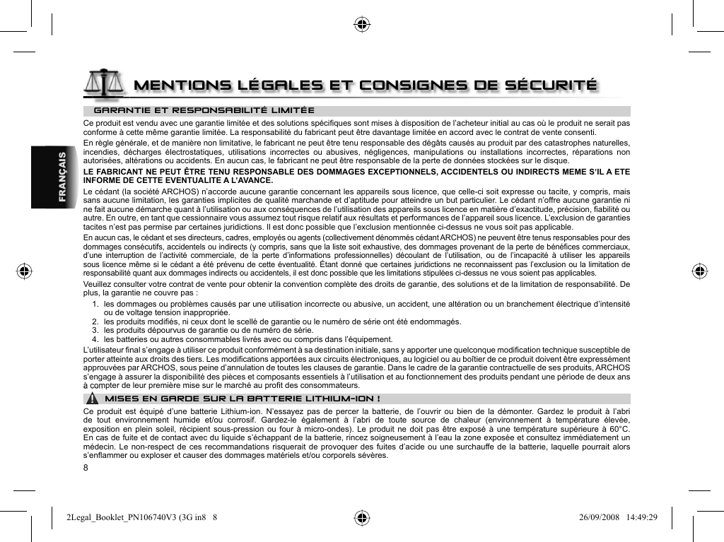 8FRANÇAISGARANTIE ET RESPONSABILITÉ LIMITÉE Ce produit est vendu avec une garantie limitée et des solutions spéciﬁ ques sont mises à disposition de l’acheteur initial au cas où le produit ne serait pas conforme à cette même garantie limitée. La responsabilité du fabricant peut être davantage limitée en accord avec le contrat de vente consenti.  En règle générale, et de manière non limitative, le fabricant ne peut être tenu responsable des dégâts causés au produit par des catastrophes naturelles, incendies, décharges électrostatiques, utilisations incorrectes ou abusives, négligences, manipulations ou installations incorrectes, réparations non autorisées, altérations ou accidents. En aucun cas, le fabricant ne peut être responsable de la perte de données stockées sur le disque.  LE FABRICANT NE PEUT ÊTRE TENU RESPONSABLE DES DOMMAGES EXCEPTIONNELS, ACCIDENTELS OU INDIRECTS MEME S’IL A ETE INFORME DE CETTE EVENTUALITE A L’AVANCE.  Le cédant (la société ARCHOS) n’accorde aucune garantie concernant les appareils sous licence, que celle-ci soit expresse ou tacite, y compris, mais sans aucune limitation, les garanties implicites de qualité marchande et d’aptitude pour atteindre un but particulier. Le cédant n’offre aucune garantie ni ne fait aucune démarche quant à l’utilisation ou aux conséquences de l’utilisation des appareils sous licence en matière d’exactitude, précision, ﬁ abilité ou autre. En outre, en tant que cessionnaire vous assumez tout risque relatif aux résultats et performances de l’appareil sous licence. L’exclusion de garanties tacites n’est pas permise par certaines juridictions. Il est donc possible que l’exclusion mentionnée ci-dessus ne vous soit pas applicable.  En aucun cas, le cédant et ses directeurs, cadres, employés ou agents (collectivement dénommés cédant ARCHOS) ne peuvent être tenus responsables pour des dommages consécutifs, accidentels ou indirects (y compris, sans que la liste soit exhaustive, des dommages provenant de la perte de bénéﬁ ces commerciaux, d’une interruption de l’activité commerciale, de la perte d’informations professionnelles) découlant de l’utilisation, ou de l’incapacité à utiliser les appareils sous licence même si le cédant a été prévenu de cette éventualité. Étant donné que certaines juridictions ne reconnaissent pas l’exclusion ou la limitation de responsabilité quant aux dommages indirects ou accidentels, il est donc possible que les limitations stipulées ci-dessus ne vous soient pas applicables.  Veuillez consulter votre contrat de vente pour obtenir la convention complète des droits de garantie, des solutions et de la limitation de responsabilité.       De plus, la garantie ne couvre pas :  1.  les dommages ou problèmes causés par une utilisation incorrecte ou abusive, un accident, une altération ou un branchement électrique d’intensité ou de voltage tension inappropriée.  2.  les produits modiﬁ és, ni ceux dont le scellé de garantie ou le numéro de série ont été endommagés.  3.  les produits dépourvus de garantie ou de numéro de série.  4.  les batteries ou autres consommables livrés avec ou compris dans l’équipement. L’utilisateur ﬁ nal s’engage à utiliser ce produit conformément à sa destination initiale, sans y apporter une quelconque modiﬁ cation technique susceptible de porter atteinte aux droits des tiers. Les modiﬁ cations apportées aux circuits électroniques, au logiciel ou au boîtier de ce produit doivent être expressément approuvées par ARCHOS, sous peine d’annulation de toutes les clauses de garantie . Dans le cadre de la garantie contractuelle de ses produits, ARCHOS s’engage à assurer la disponibilité des pièces et composants essentiels à l’utilisation et au fonctionnement des produits pendant une période de deux ans à compter de leur première mise sur le marché au proﬁ t des consommateurs.▲! MISES EN GARDE SUR LA BATTERIE LITHIUM-ION !Ce produit est équipé d’une batterie Lithium-ion. N’essayez pas de percer la batterie, de l’ouvrir ou bien de la démonter. Gardez le produit à l’abri de tout environnement humide et/ou corrosif. Gardez-le également à l’abri de toute source de chaleur (environnement à température élevée, exposition en plein soleil, récipient sous-pression ou four à micro-ondes). Le produit ne doit pas être exposé à une température supérieure à 60°C.En cas de fuite et de contact avec du liquide s’échappant de la batterie, rincez soigneusement à l’eau la zone exposée et consultez immédiatement un médecin. Le non-respect de ces recommandations risquerait de provoquer des fuites d’acide ou une surchauffe de la batterie, laquelle pourrait alors s’enﬂ ammer ou exploser et causer des dommages matériels et/ou corporels sévères.MENTIONS LÉGALES ET CONSIGNES DE SÉCURITÉ2Legal_Booklet_PN106740V3 (3G in8   82Legal_Booklet_PN106740V3 (3G in8   8 26/09/2008   14:49:2926/09/2008   14:49:29