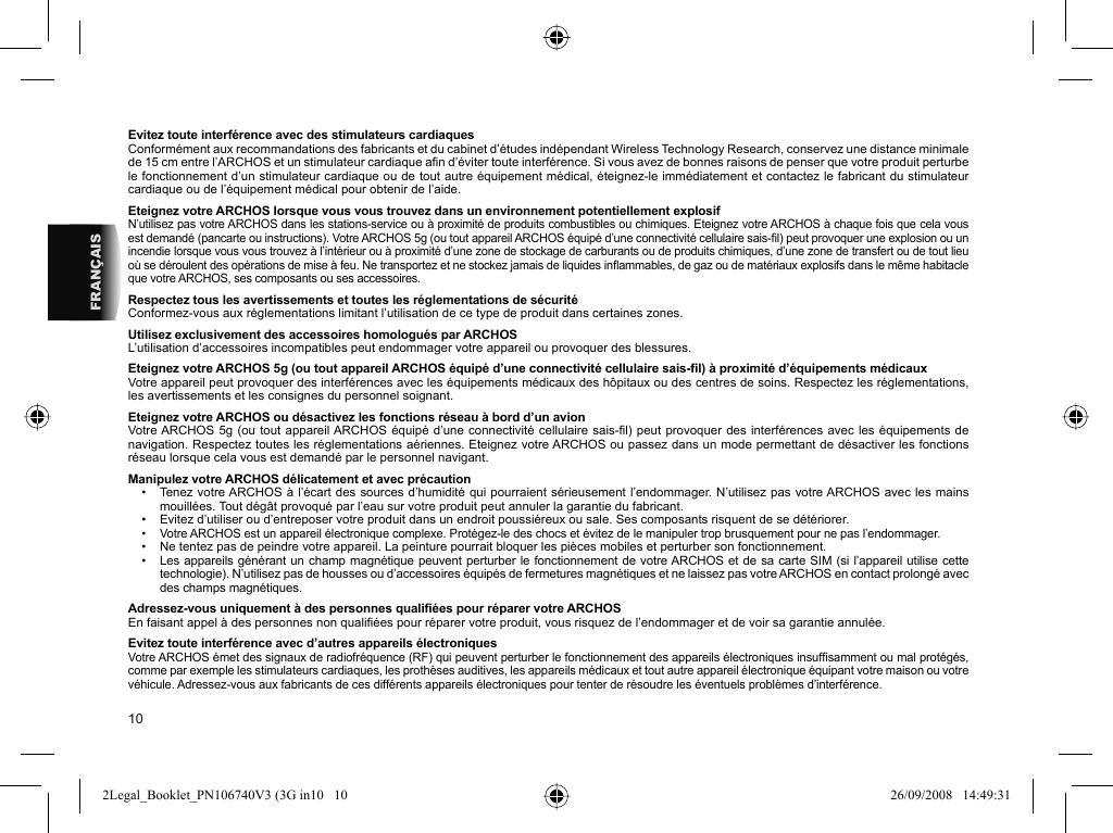 10FRANÇAISEvitez toute interférence avec des stimulateurs cardiaquesConformément aux recommandations des fabricants et du cabinet d’études indépendant Wireless Technology Research, conservez une distance minimale de 15 cm entre l’ARCHOS et un stimulateur cardiaque aﬁ n d’éviter toute interférence. Si vous avez de bonnes raisons de penser que votre produit perturbe le fonctionnement d’un stimulateur cardiaque ou de tout autre équipement médical, éteignez-le immédiatement et contactez le fabricant du stimulateur cardiaque ou de l’équipement médical pour obtenir de l’aide.Eteignez votre ARCHOS lorsque vous vous trouvez dans un environnement potentiellement explosifN’utilisez pas votre ARCHOS dans les stations-service ou à proximité de produits combustibles ou chimiques. Eteignez votre ARCHOS à chaque fois que cela vous est demandé (pancarte ou instructions). Votre ARCHOS 5g (ou tout appareil ARCHOS équipé d’une connectivité cellulaire sais-ﬁ l) peut provoquer une explosion ou un incendie lorsque vous vous trouvez à l’intérieur ou à proximité d’une zone de stockage de carburants ou de produits chimiques, d’une zone de transfert ou de tout lieu où se déroulent des opérations de mise à feu. Ne transportez et ne stockez jamais de liquides inﬂ ammables, de gaz ou de matériaux explosifs dans le même habitacle que votre ARCHOS, ses composants ou ses accessoires.Respectez tous les avertissements et toutes les réglementations de sécuritéConformez-vous aux réglementations limitant l’utilisation de ce type de produit dans certaines zones.Utilisez exclusivement des accessoires homologués par ARCHOSL’utilisation d’accessoires incompatibles peut endommager votre appareil ou provoquer des blessures.Eteignez votre ARCHOS 5g (ou tout appareil ARCHOS équipé d’une connectivité cellulaire sais-ﬁ l) à proximité d’équipements médicauxVotre appareil peut provoquer des interférences avec les équipements médicaux des hôpitaux ou des centres de soins. Respectez les réglementations, les avertissements et les consignes du personnel soignant.Eteignez votre ARCHOS ou désactivez les fonctions réseau à bord d’un avionVotre ARCHOS 5g (ou tout appareil ARCHOS équipé d’une connectivité cellulaire sais-ﬁ l) peut provoquer des interférences avec les équipements de navigation. Respectez toutes les réglementations aériennes. Eteignez votre ARCHOS ou passez dans un mode permettant de désactiver les fonctions réseau lorsque cela vous est demandé par le personnel navigant.Manipulez votre ARCHOS délicatement et avec précaution•  Tenez votre ARCHOS à l’écart des sources d’humidité qui pourraient sérieusement l’endommager. N’utilisez pas votre ARCHOS avec les mains mouillées. Tout dégât provoqué par l’eau sur votre produit peut annuler la garantie du fabricant.•  Evitez d’utiliser ou d’entreposer votre produit dans un endroit poussiéreux ou sale. Ses composants risquent de se détériorer.•  Votre ARCHOS est un appareil électronique complexe. Protégez-le des chocs et évitez de le manipuler trop brusquement pour ne pas l’endommager.•  Ne tentez pas de peindre votre appareil. La peinture pourrait bloquer les pièces mobiles et perturber son fonctionnement.•  Les appareils générant un champ magnétique peuvent perturber le fonctionnement de votre ARCHOS et de sa carte SIM (si l’appareil utilise cette technologie). N’utilisez pas de housses ou d’accessoires équipés de fermetures magnétiques et ne laissez pas votre ARCHOS en contact prolongé avec des champs magnétiques.Adressez-vous uniquement à des personnes qualiﬁ ées pour réparer votre ARCHOSEn faisant appel à des personnes non qualiﬁ ées pour réparer votre produit, vous risquez de l’endommager et de voir sa garantie annulée.Evitez toute interférence avec d’autres appareils électroniquesVotre ARCHOS émet des signaux de radiofréquence (RF) qui peuvent perturber le fonctionnement des appareils électroniques insufﬁ samment ou mal protégés, comme par exemple les stimulateurs cardiaques, les prothèses auditives, les appareils médicaux et tout autre appareil électronique équipant votre maison ou votre véhicule. Adressez-vous aux fabricants de ces différents appareils électroniques pour tenter de résoudre les éventuels problèmes d’interférence.2Legal_Booklet_PN106740V3 (3G in10   102Legal_Booklet_PN106740V3 (3G in10   10 26/09/2008   14:49:3126/09/2008   14:49:31