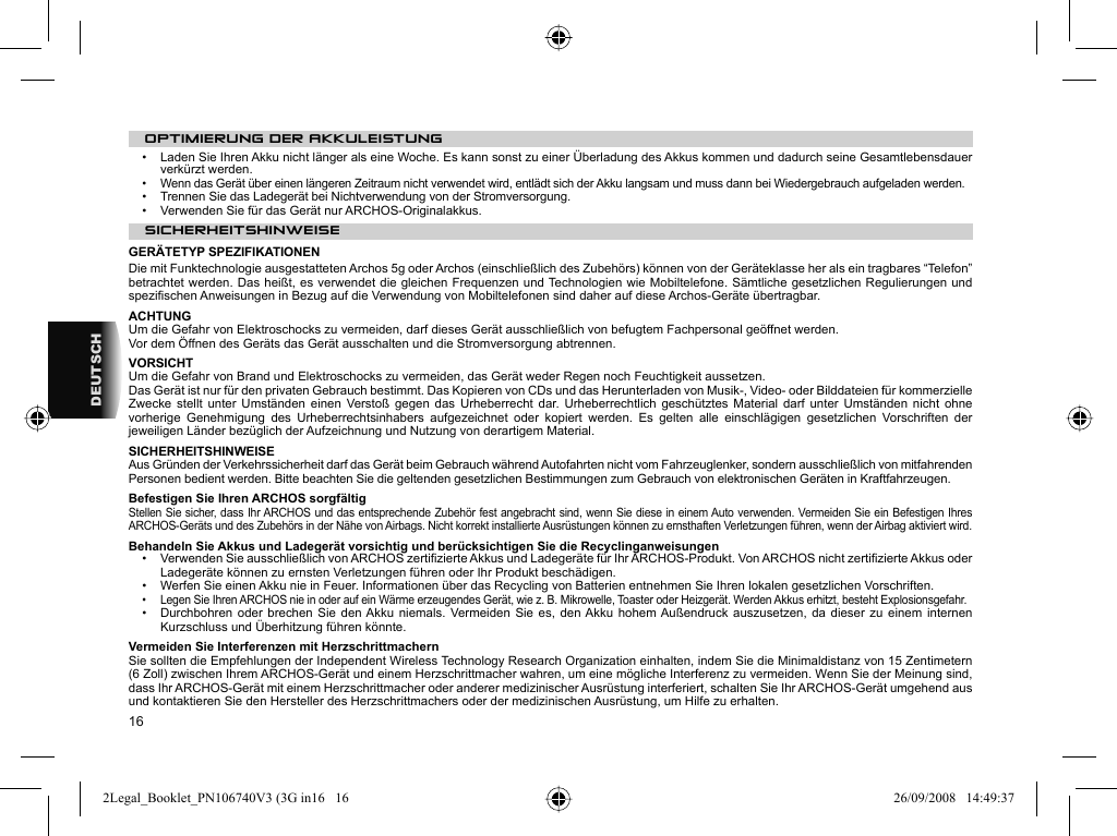 16DEUTSCHOPTIMIERUNG DER AKKULEISTUNG•  Laden Sie Ihren Akku nicht länger als eine Woche. Es kann sonst zu einer Überladung des Akkus kommen und dadurch seine Gesamtlebensdauer verkürzt werden.•   Wenn das Gerät über einen längeren Zeitraum nicht verwendet wird, entlädt sich der Akku langsam und muss dann bei Wiedergebrauch aufgeladen werden.•   Trennen Sie das Ladegerät bei Nichtverwendung von der Stromversorgung.•   Verwenden Sie für das Gerät nur ARCHOS-Originalakkus. SICHERHEITSHINWEISE  GERÄTETYP SPEZIFIKATIONENDie mit Funktechnologie ausgestatteten Archos 5g oder Archos (einschließlich des Zubehörs) können von der Geräteklasse her als ein tragbares “Telefon” betrachtet werden. Das heißt, es verwendet die gleichen Frequenzen und Technologien wie Mobiltelefone. Sämtliche gesetzlichen Regulierungen und speziﬁ schen Anweisungen in Bezug auf die Verwendung von Mobiltelefonen sind daher auf diese Archos-Geräte übertragbar.ACHTUNG  Um die Gefahr von Elektroschocks zu vermeiden, darf dieses Gerät ausschließlich von befugtem Fachpersonal geöffnet werden.  Vor dem Öffnen des Geräts das Gerät ausschalten und die Stromversorgung abtrennen.  VORSICHT  Um die Gefahr von Brand und Elektroschocks zu vermeiden, das Gerät weder Regen noch Feuchtigkeit aussetzen.  Das Gerät ist nur für den privaten Gebrauch bestimmt. Das Kopieren von CDs und das Herunterladen von Musik-, Video- oder Bilddateien für kommerzielle Zwecke stellt unter Umständen einen Verstoß gegen das Urheberrecht dar. Urheberrechtlich geschütztes Material darf unter Umständen nicht ohne vorherige Genehmigung des Urheberrechtsinhabers aufgezeichnet oder kopiert werden. Es gelten alle einschlägigen gesetzlichen Vorschriften der jeweiligen Länder bezüglich der Aufzeichnung und Nutzung von derartigem Material.  SICHERHEITSHINWEISE  Aus Gründen der Verkehrssicherheit darf das Gerät beim Gebrauch während Autofahrten nicht vom Fahrzeuglenker, sondern ausschließlich von mitfahrenden Personen bedient werden. Bitte beachten Sie die geltenden gesetzlichen Bestimmungen zum Gebrauch von elektronischen Geräten in Kraftfahrzeugen. Befestigen Sie Ihren ARCHOS sorgfältigStellen Sie sicher, dass Ihr ARCHOS und das entsprechende Zubehör fest angebracht sind, wenn Sie diese in einem Auto verwenden. Vermeiden Sie ein Befestigen Ihres ARCHOS-Geräts und des Zubehörs in der Nähe von Airbags. Nicht korrekt installierte Ausrüstungen können zu ernsthaften Verletzungen führen, wenn der Airbag aktiviert wird.  Behandeln Sie Akkus und Ladegerät vorsichtig und berücksichtigen Sie die Recyclinganweisungen•   Verwenden Sie ausschließlich von ARCHOS zertiﬁ zierte Akkus und Ladegeräte für Ihr ARCHOS-Produkt. Von ARCHOS nicht zertiﬁ zierte Akkus oder Ladegeräte können zu ernsten Verletzungen führen oder Ihr Produkt beschädigen.•   Werfen Sie einen Akku nie in Feuer. Informationen über das Recycling von Batterien entnehmen Sie Ihren lokalen gesetzlichen Vorschriften.•   Legen Sie Ihren ARCHOS nie in oder auf ein Wärme erzeugendes Gerät, wie z. B. Mikrowelle, Toaster oder Heizgerät. Werden Akkus erhitzt, besteht Explosionsgefahr.•   Durchbohren oder brechen Sie den Akku niemals. Vermeiden Sie es, den Akku hohem Außendruck auszusetzen, da dieser zu einem internen Kurzschluss und Überhitzung führen könnte.Vermeiden Sie Interferenzen mit Herzschrittmachern  Sie sollten die Empfehlungen der Independent Wireless Technology Research Organization einhalten, indem Sie die Minimaldistanz von 15 Zentimetern (6 Zoll) zwischen Ihrem ARCHOS-Gerät und einem Herzschrittmacher wahren, um eine mögliche Interferenz zu vermeiden. Wenn Sie der Meinung sind, dass Ihr ARCHOS-Gerät mit einem Herzschrittmacher oder anderer medizinischer Ausrüstung interferiert, schalten Sie Ihr ARCHOS-Gerät umgehend aus und kontaktieren Sie den Hersteller des Herzschrittmachers oder der medizinischen Ausrüstung, um Hilfe zu erhalten.2Legal_Booklet_PN106740V3 (3G in16   162Legal_Booklet_PN106740V3 (3G in16   16 26/09/2008   14:49:3726/09/2008   14:49:37