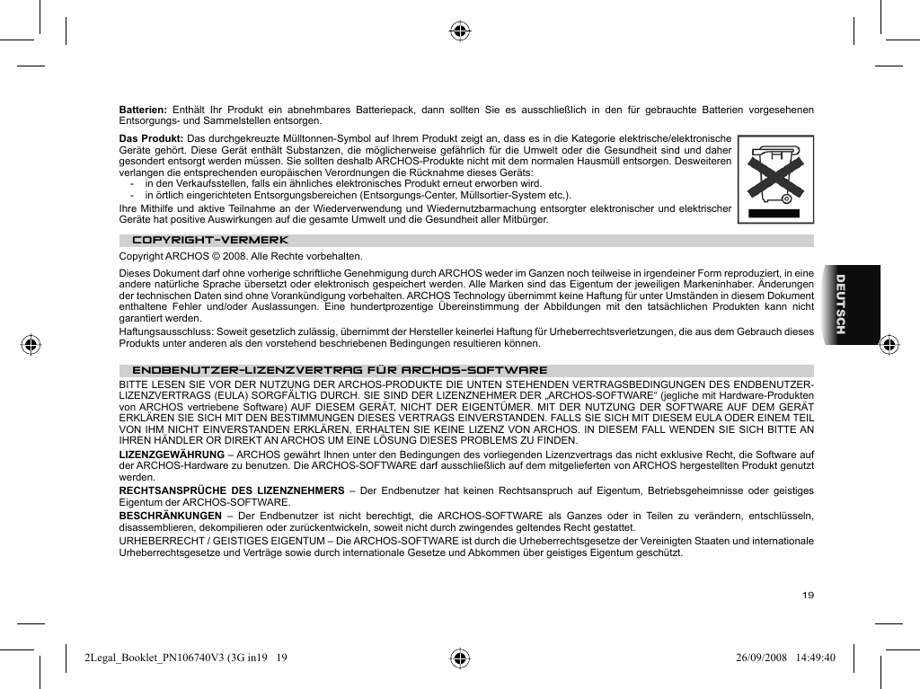 19DEUTSCHBatterien:  Enthält Ihr Produkt ein abnehmbares Batteriepack, dann sollten Sie es ausschließlich in den für gebrauchte Batterien vorgesehenen Entsorgungs- und Sammelstellen entsorgen. Das Produkt: Das durchgekreuzte Mülltonnen-Symbol auf Ihrem Produkt zeigt an, dass es in die Kategorie elektrische/elektronische Geräte gehört. Diese Gerät enthält Substanzen, die möglicherweise gefährlich für die Umwelt oder die Gesundheit sind und daher gesondert entsorgt werden müssen. Sie sollten deshalb ARCHOS-Produkte nicht mit dem normalen Hausmüll entsorgen. Desweiteren verlangen die entsprechenden europäischen Verordnungen die Rücknahme dieses Geräts:-  in den Verkaufsstellen, falls ein ähnliches elektronisches Produkt erneut erworben wird. -  in örtlich eingerichteten Entsorgungsbereichen (Entsorgungs-Center, Müllsortier-System etc.).Ihre Mithilfe und aktive Teilnahme an der Wiederverwendung und Wiedernutzbarmachung entsorgter elektronischer und elektrischer Geräte hat positive Auswirkungen auf die gesamte Umwelt und die Gesundheit aller Mitbürger. COPYRIGHT-VERMERK  Copyright ARCHOS © 2008. Alle Rechte vorbehalten.  Dieses Dokument darf ohne vorherige schriftliche Genehmigung durch ARCHOS weder im Ganzen noch teilweise in irgendeiner Form reproduziert, in eine andere natürliche Sprache übersetzt oder elektronisch gespeichert werden. Alle Marken sind das Eigentum der jeweiligen Markeninhaber. Änderungen der technischen Daten sind ohne Vorankündigung vorbehalten. ARCHOS Technology übernimmt keine Haftung für unter Umständen in diesem Dokument enthaltene Fehler und/oder Auslassungen. Eine hundertprozentige Übereinstimmung der Abbildungen mit den tatsächlichen Produkten kann nicht garantiert werden.  Haftungsausschluss: Soweit gesetzlich zulässig, übernimmt der Hersteller keinerlei Haftung für Urheberrechtsverletzungen, die aus dem Gebrauch dieses Produkts unter anderen als den vorstehend beschriebenen Bedingungen resultieren können. ENDBENUTZER-LIZENZVERTRAG FÜR ARCHOS-SOFTWAREBITTE LESEN SIE VOR DER NUTZUNG DER ARCHOS-PRODUKTE DIE UNTEN STEHENDEN VERTRAGSBEDINGUNGEN DES ENDBENUTZER-LIZENZVERTRAGS (EULA) SORGFÄLTIG DURCH. SIE SIND DER LIZENZNEHMER DER „ARCHOS-SOFTWARE“ (jegliche mit Hardware-Produkten von ARCHOS vertriebene Software) AUF DIESEM GERÄT, NICHT DER EIGENTÜMER. MIT DER NUTZUNG DER SOFTWARE AUF DEM GERÄT ERKLÄREN SIE SICH MIT DEN BESTIMMUNGEN DIESES VERTRAGS EINVERSTANDEN. FALLS SIE SICH MIT DIESEM EULA ODER EINEM TEIL VON IHM NICHT EINVERSTANDEN ERKLÄREN, ERHALTEN SIE KEINE LIZENZ VON ARCHOS. IN DIESEM FALL WENDEN SIE SICH BITTE AN IHREN HÄNDLER OR DIREKT AN ARCHOS UM EINE LÖSUNG DIESES PROBLEMS ZU FINDEN.LIZENZGEWÄHRUNG – ARCHOS gewährt Ihnen unter den Bedingungen des vorliegenden Lizenzvertrags das nicht exklusive Recht, die Software auf der ARCHOS-Hardware zu benutzen. Die ARCHOS-SOFTWARE darf ausschließlich auf dem mitgelieferten von ARCHOS hergestellten Produkt genutzt werden. RECHTSANSPRÜCHE DES LIZENZNEHMERS – Der Endbenutzer hat keinen Rechtsanspruch auf Eigentum, Betriebsgeheimnisse oder geistiges Eigentum der ARCHOS-SOFTWARE. BESCHRÄNKUNGEN  – Der Endbenutzer ist nicht berechtigt, die ARCHOS-SOFTWARE als Ganzes oder in Teilen zu verändern, entschlüsseln, disassemblieren, dekompilieren oder zurückentwickeln, soweit nicht durch zwingendes geltendes Recht gestattet.URHEBERRECHT / GEISTIGES EIGENTUM – Die ARCHOS-SOFTWARE ist durch die Urheberrechtsgesetze der Vereinigten Staaten und internationale Urheberrechtsgesetze und Verträge sowie durch internationale Gesetze und Abkommen über geistiges Eigentum geschützt. 2Legal_Booklet_PN106740V3 (3G in19   192Legal_Booklet_PN106740V3 (3G in19   19 26/09/2008   14:49:4026/09/2008   14:49:40