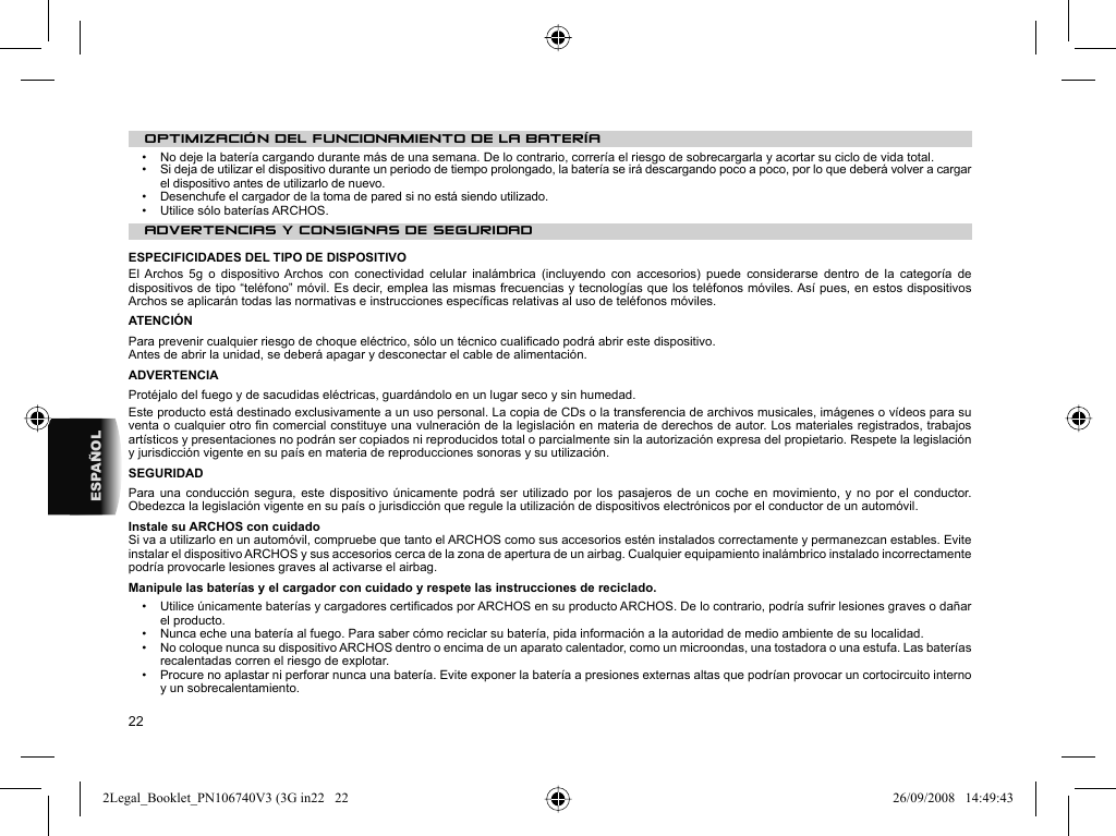 22ESPAÑOLOPTIMIZACIÓN DEL FUNCIONAMIENTO DE LA BATERÍA•   No deje la batería cargando durante más de una semana. De lo contrario, correría el riesgo de sobrecargarla y acortar su ciclo de vida total.•   Si deja de utilizar el dispositivo durante un periodo de tiempo prolongado, la batería se irá descargando poco a poco, por lo que deberá volver a cargar el dispositivo antes de utilizarlo de nuevo.•   Desenchufe el cargador de la toma de pared si no está siendo utilizado.•   Utilice sólo baterías ARCHOS. ADVERTENCIAS Y CONSIGNAS DE SEGURIDAD ESPECIFICIDADES DEL TIPO DE DISPOSITIVOEl Archos 5g o dispositivo Archos con conectividad celular inalámbrica (incluyendo con accesorios) puede considerarse dentro de la categoría de dispositivos de tipo “teléfono” móvil. Es decir, emplea las mismas frecuencias y tecnologías que los teléfonos móviles. Así pues, en estos dispositivos Archos se aplicarán todas las normativas e instrucciones especíﬁ cas relativas al uso de teléfonos móviles. ATENCIÓN  Para prevenir cualquier riesgo de choque eléctrico, sólo un técnico cualiﬁ cado podrá abrir este dispositivo.  Antes de abrir la unidad, se deberá apagar y desconectar el cable de alimentación.  ADVERTENCIA  Protéjalo del fuego y de sacudidas eléctricas, guardándolo en un lugar seco y sin humedad.  Este producto está destinado exclusivamente a un uso personal. La copia de CDs o la transferencia de archivos musicales, imágenes o vídeos para su venta o cualquier otro ﬁ n comercial constituye una vulneración de la legislación en materia de derechos de autor. Los materiales registrados, trabajos artísticos y presentaciones no podrán ser copiados ni reproducidos total o parcialmente sin la autorización expresa del propietario. Respete la legislación y jurisdicción vigente en su país en materia de reproducciones sonoras y su utilización.  SEGURIDAD  Para una conducción segura, este dispositivo únicamente podrá ser utilizado por los pasajeros de un coche en movimiento, y no por el conductor. Obedezca la legislación vigente en su país o jurisdicción que regule la utilización de dispositivos electrónicos por el conductor de un automóvil. Instale su ARCHOS con cuidadoSi va a utilizarlo en un automóvil, compruebe que tanto el ARCHOS como sus accesorios estén instalados correctamente y permanezcan estables. Evite instalar el dispositivo ARCHOS y sus accesorios cerca de la zona de apertura de un airbag. Cualquier equipamiento inalámbrico instalado incorrectamente podría provocarle lesiones graves al activarse el airbag.  Manipule las baterías y el cargador con cuidado y respete las instrucciones de reciclado.•   Utilice únicamente baterías y cargadores certiﬁ cados por ARCHOS en su producto ARCHOS. De lo contrario, podría sufrir lesiones graves o dañar el producto.•   Nunca eche una batería al fuego. Para saber cómo reciclar su batería, pida información a la autoridad de medio ambiente de su localidad.•   No coloque nunca su dispositivo ARCHOS dentro o encima de un aparato calentador, como un microondas, una tostadora o una estufa. Las baterías recalentadas corren el riesgo de explotar.•   Procure no aplastar ni perforar nunca una batería. Evite exponer la batería a presiones externas altas que podrían provocar un cortocircuito interno y un sobrecalentamiento.2Legal_Booklet_PN106740V3 (3G in22   222Legal_Booklet_PN106740V3 (3G in22   22 26/09/2008   14:49:4326/09/2008   14:49:43