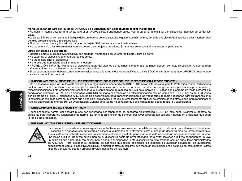 24ESPAÑOLManipule la tarjeta SIM con cuidado (ARCHOS 5g o ARCHOS con conectividad celular inalámbrica)• No quite ni intente acceder a la tarjeta SIM si el ARCHOS está transﬁ riendo datos. Podría dañar la tarjeta SIM o el dispositivo, además de perder los datos.  • La tarjeta SIM es un componente frágil que debe protegerse de toda sacudida o golpe. Además, es muy sensible a la electricidad estática y a las interferencias de ruido provenientes de otros dispositivos.• El exceso de escritura y borrado de datos en la tarjeta SIM reduce la vida útil de la misma.• No toque el chip o las extremidades con los dedos o con objetos metálicos. Si la tarjeta se ensucia, límpiela con un paño suave.Otras consignas de seguridad• Maneje siempre su dispositivo ARCHOS con cuidado. Manténgalo en un entorno limpio y libre de polvo.• No exponga el dispositivo a temperaturas extremas.• No tire ni deje caer el dispositivo• No lo acerque demasiado a la llama de un mechero.• PROTECCIÓN INFANTIL: Mantenga el dispositivo fuera del alcance de los niños. No deje que los niños jueguen con este dispositivo, ya que podrían dañarse a sí mismos o a terceros o estropear el dispositivo.• El cargador/adaptador deberá conectarse exclusivamente a la toma eléctrica especiﬁ cada. Utilice SÓLO el cargador/adaptador ARCHOS desarrollado para este producto en concreto.INFORMACIÓN SOBRE EL CERTIFICADO SAR (TASA DE ABSORCIÓN ESPECÍFICA)Este dispositivo cumple los límites establecidos por la organización independiente ICNIRP (Comisión Internacional para la Protección contra Radiaciones no Ionizantes) sobre la absorción de energía RF (radiofrecuencia) por el cuerpo humano. Es decir, la energía emitida por los equipos de radio y telecomunicaciones. Esta organización recomienda que la cantidad segura máxima de SAR no supere los 2,0 vatios por kilogramo de tejido corporal. En condiciones normales, la SAR de un dispositivo ARCHOS equipado con módulos de telecomunicación celular (como el ARCHOS 5g) es de 1,23 vatios por kilogramo de tejido. El dispositivo ARCHOS ha sido desarrollado para transmitir solamente las frecuencias de radio necesarias para su transmisión a la estación de relé más cercana. Siempre que es posible, el dispositivo reduce automáticamente su nivel de emisión de radiofrecuencia para reducir así el nivel de absorción de energía RF. La Organización Mundial de la Salud ha señalado que si el consumidor desea reducir su exposición a      DESCARGA ELECTROSTÁTICA  El funcionamiento normal del aparato puede ser perturbado por fenómenos de descarga electrostática (ESD). En este caso, relanzar el aparato es suﬁ ciente para recobrar su funcionamiento normal. Durante la transmisión de ﬁ cheros, por favor proceda con cuidado y hágalo en ambientes que sean libres de electroestática.      PREVENCIÓN DE LESIONES AUDITIVAS Este producto respeta la normativa vigente sobre limitaciones en el volumen de salida en dispositivos de audio para el mercado doméstico. Si escucha el dispositivo con auriculares o cascos a volúmenes muy elevados, corre el riesgo de dañar su oído de forma permanente. Aun si está acostumbrado a escuchar a volúmenes elevados y esto le parece normal, está corriendo un riesgo innecesario de padecer una lesión auditiva. Reduzca el volumen de su dispositivo hasta un nivel razonable para evitar lesiones auditivas permanentes. Si oye un pitido en sus oídos, reduzca el volumen o apague el dispositivo. Este dispositivo ha sido probado con los auriculares suministrados de ARCHOS. Para proteger su audición, se aconseja que utilice solamente los modelos de auricular siguientes: los auriculares suministrados con su dispositivo ARCHOS, o cualquier otros auriculares que respetan las legislaciones actuales en esta materia. Otros tipos de auriculares pueden producir niveles más altos de volumen. 2Legal_Booklet_PN106740V3 (3G in24   242Legal_Booklet_PN106740V3 (3G in24   24 26/09/2008   14:49:4426/09/2008   14:49:44