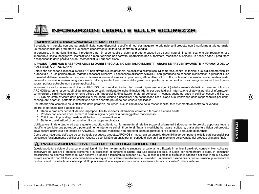 27ITALIANOGARANZIA E RESPONSABILITÀ LIMITATA Il prodotto è in vendita con una garanzia limitata; sono disponibili speciﬁ ci rimedi per l’acquirente originale se il prodotto non è conforme a tale garanzia. La responsabilità del produttore può essere ulteriormente limitata dal contratto di vendita.  In generale, e in maniera illimitata, il produttore non è responsabile di danni al prodotto causati da disastri naturali, incendi, scariche elettrostatiche, uso improprio o illecito, negligenza, installazione o manutenzione non corretta, riparazione non autorizzata, modiﬁ che o incidenti. In nessun caso il produttore è responsabile della perdita dei dati memorizzati sui supporti disco.  IL PRODUTTORE NON È RESPONSABILE DI DANNI SPECIALI, INCIDENTALI O INDIRETTI. ANCHE SE PREVENTIVAMENTE INFORMATO DELLA POSSIBILITÀ DI TALI DANNI  Coloro che concedono licenze alla ARCHOS non offrono alcuna garanzia, né esplicata né implicita, ivi compresa, senza limitazioni, quella di commerciabilità e idoneità a un uso particolare dei materiali concessi in licenza. Il concessore di licenza ARCHOS non garantisce né concede dichiarazioni riguardanti l’uso o i risultati dell’uso dei materiali concessi in licenza in termini di esattezza, precisione, afﬁ dabilità o altro. Tutti i rischi relativi ai risultati e alle prestazioni dei materiali concessi in licenza vengono assunti dall’acquirente. L’esclusione delle garanzie implicite non è consentita da alcune giurisdizioni. L’esclusione sopra riportata potrebbe non essere applicabile.  In nessun caso il concessore di licenza ARCHOS, con i relativi direttori, funzionari, dipendenti e agenti (collettivamente deﬁ niti concessore di licenza ARCHOS) saranno responsabili di danni consequenziali, incidentali o indiretti (inclusi i danni per perdita di utili, interruzione di attività, perdita di informazioni commerciali e simili) conseguentemente all’uso o all’impossibilità di utilizzare i materiali concessi in licenza, anche nel caso in cui il concessore di licenza ARCHOS sia stato avvisato della possibilità di tali danni. Alcune giurisdizioni non riconoscono l’esclusione o la limitazione della responsabilità per danni conseguenti o fortuiti, pertanto la limitazione sopra riportata potrebbe non essere applicabile . Per informazioni complete sui diritti forniti dalla garanzia, sui rimedi e sulla limitazione della responsabilità, fare riferimento al contratto di vendita.      Inoltre, la garanzia non è applicabile a:  1.  Danni o problemi derivanti da uso improprio, illecito, incidenti, alterazioni, corrente o tensione elettrica errata.  2.  Prodotti con etichetta con numero di serie o sigillo di garanzia danneggiato o manomesso.  3.  Tutti i prodotti privi di garanzia o etichetta con numero di serie.  4.  Batterie o altri articoli di consumi forniti con l’apparecchiatura. L’utilizzatore ﬁ nale è tenuto ad usare questo prodotto soltanto conformemente al relative scopo di origine ed è rigorosamente proibito apportare tutte le modiﬁ che tecniche que potrebbero potenzialmente interferire sui diritti dei terzi. Tutta la modiﬁ che hardware, software, o alla struttura ﬁ sica del prodotto deve essere approvata per iscritto da ARCHOS. I prodotti modiﬁ cati non approvati sono soggetti al ritiro o di tutte le clausole di garanzia.Come parte integrante dell’accordo contrattuale per questo prodotto, ARCHOS si impegna a garantire la disponibilità dei componenti e delle parti essenziali per un corretto funzionamento del dispositivo. Questa disponibilità è garantita per un periodo di due anni dal momento della vendita del prodotto all’utente ﬁ nale. ▲! PRECAUZIONI RELATIVE ALLA BATTERIA AGLI IONI DI LITIOQuesto prodotto è dotato di una batteria agli ioni di litio. Non forare, aprire o smontare la batteria né utilizzarla in ambienti umidi e/o corrosivi. Non collocare, conservare né lasciare il prodotto all’interno o in prossimità di sorgenti di calore, alla luce diretta del sole, in luoghi con temperatura elevata, in contenitori pressurizzati né in forni a microonde. Non esporre il prodotto a temperature superiori a 60 °C. In caso di perdite di ﬂ uido dalla batteria e nel caso in cui si dovesse entrare a contatto con tali ﬂ uidi, sciacquare bene con acqua e consultare immediatamente un medico. La mancata osservanza di queste istruzioni può causare la perdita di acido dalla batteria, inoltre il prodotto può surriscaldarsi, esplodere o incendiarsi e causare lesioni personali e/o danni materiali.INFORMAZIONI LEGALI E SULLA SICUREZZA2Legal_Booklet_PN106740V3 (3G in27   272Legal_Booklet_PN106740V3 (3G in27   27 26/09/2008   14:49:4726/09/2008   14:49:47