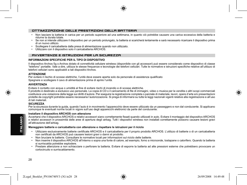 28ITALIANOOTTIMIZZAZIONE DELLE PRESTAZIONI DELLA BATTERIA•   Non lasciare la batteria in carica per un periodo superiore ad una settimana, in quanto ciò potrebbe causare una carica eccessiva della batteria e ridurne la durata totale.•   Se non si intende utilizzare il dispositivo per un periodo prolungato, la batteria si scaricherà lentamente e sarà necessario ricaricare il dispositivo prima di un nuovo utilizzo.•   Scollegare il caricabatteria dalla presa di alimentazione quando non utilizzato.•   Utilizzare con il dispositivo solo il caricabatteria ARCHOS.AVVERTENZE E ISTRUZIONI PER LA SICUREZZA  INFORMAZIONI SPECIFICHE PER IL TIPO DI DISPOSITIVOIl dispositivo Archos 5g o Archos dotato di connettività cellulare wireless (disponibile con gli accessori) può essere considerato come dispositivo di classe “telefono” portatile. Vale a dire, utilizza le stesse frequenze e tecnologie dei telefoni cellulari. Tutte le normative e istruzioni speciﬁ che relative all’utilizzo di telefoni cellulari sono applicabili a tali dispositivi Archos.ATTENZIONE  Per evitare il rischio di scosse elettriche, l’unità deve essere aperta solo da personale di assistenza qualiﬁ cato  Spegnere e scollegare il cavo di alimentazione prima di aprire l’unità.  AVVERTENZA  Evitare il contatto con acqua o umidità al ﬁ ne di evitare rischi di incendio e di scosse elettriche.  Il prodotto è destinato a esclusivo uso personale. La copia di CD o il caricamento di ﬁ le di immagini, video o musica per la vendita o altri scopi commerciali costituisce una violazione della legge sui diritti d’autore. Per eseguire la registrazione completa o parziale di materiale, lavori, opere d’arte e/o presentazioni protette da copyright potrebbe essere necessaria l’autorizzazione. Si prega di informarsi su tutte le leggi nazionali vigenti relative alla registrazione e all’uso di tali materiali . SICUREZZA  Per la sicurezza durante la guida, quando l’auto è in movimento l’apparecchio deve essere utilizzato da un passeggero e non dal conducente. Si applicano comunque le eventuali norme locali in vigore sull’uso degli apparecchi elettronici da parte del conducente. Installare il dispositivo ARCHOS con attenzioneAccertarsi che il dispositivo ARCHOS e relativi accessori siano correttamente ﬁ ssati quando utilizzati in auto. Evitare il montaggio del dispositivo ARCHOS e relativi accessori in prossimità delle aree di apertura degli airbag. Tutti i dispositivi wireless non installati correttamente possono causare lesioni gravi all’attivazione dell’airbag.  Maneggiare batterie e caricabatteria con attenzione e rispettare le istruzioni per il riciclo•   Utilizzare esclusivamente batterie certiﬁ cate ARCHOS e il caricabatteria per il proprio prodotto ARCHOS. L’utilizzo di batterie o di un caricabatteria non certiﬁ cati da ARCHOS può causare lesioni gravi o danni al prodotto.•   Non bruciare le batterie. Consultare le normative locali per informazioni sul riciclo delle batterie.•   Non inserire il dispositivo ARCHOS all’interno o sopra una fonte di calore, ad esempio, forno a microonde, tostapane o calorifero. Quando la batteria si surriscalda potrebbe esplodere.•   Prestare attenzione a non schiacciare o perforare la batteria. Evitare di esporre la batteria ad alte pressioni esterne che potrebbero provocare un cortocircuito e surriscaldamento.2Legal_Booklet_PN106740V3 (3G in28   282Legal_Booklet_PN106740V3 (3G in28   28 26/09/2008   14:49:4826/09/2008   14:49:48