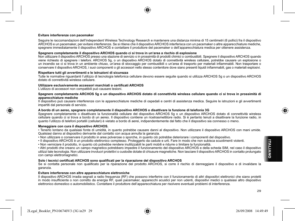 29ITALIANOEvitare interferenze con pacemaker  Seguire le raccomandazioni dell’Independent Wireless Technology Research e mantenere una distanza minima di 15 centimetri (6 pollici) fra il dispositivo ARCHOS e un pacemaker, per evitare interferenze. Se si ritiene che il dispositivo ARCHOS interferisca con un pacemaker o altre apparecchiature mediche, spegnere immediatamente il dispositivo ARCHOS e contattare il produttore del pacemaker o dell’apparecchiatura medica per ottenere assistenza.Spegnere completamente il dispositivo ARCHOS quando ci si trova in un’area a rischio di esplosioneNon utilizzare il dispositivo ARCHOS presso una stazione di servizio o in prossimità di prodotti chimici o combustibili. Spegnere il dispositivo ARCHOS quando viene richiesto di spegnere i telefoni. ARCHOS 5g, o un dispositivo ARCHOS dotato di connettività wireless cellulare, potrebbe causare un esplosione o un incendio se ci si trova in un ambiente chiuso, un’area di stoccaggio per combustibili o un’area di trasporto per materiali inﬁ ammabili. Non trasportare o conservare il dispositivo ARCHOS, i suoi componenti o gli accessori nello stesso contenitore dove siano presenti liquidi inﬁ ammabili, gas o materiali esplosivi.Rispettare tutti gli avvertimenti e le istruzioni di sicurezzaTutte le normative riguardanti l’utilizzo di tecnologia telefonica cellulare devono essere seguite quando si utilizza ARCHOS 5g o un dispositivo ARCHOS dotato di connettività wireless cellulare.Utilizzare esclusivamente accessori marchiati o certiﬁ cati ARCHOSL’utilizzo di accessori non compatibili può causare lesioni.  Spegnere completamente ARCHOS 5g o un dispositivo ARCHOS dotato di connettività wireless cellulare quando ci si trova in prossimità di apparecchiature medicheIl dispositivo può causare interferenze con le apparecchiature mediche di ospedali e centri di assistenza medica. Seguire le istruzioni e gli avvertimenti impartiti dal personale di servizio.  A bordo di un aereo, spegnere completamente il dispositivo ARCHOS o disattivare la funzione di telefonia 3GSpegnere completamente o disattivare la funzionalità cellulare del dispositivo ARCHOS 5g o un dispositivo ARCHOS dotato di connettività wireless cellulare quando ci si trova a bordo di un aereo. Il dispositivo contiene un ricetrasmettitore radio. Si è pertanto tenuti a disattivare la funzione radio, in quanto l’utilizzo di telefoni portatili (cellulari) è vietato a bordo di aerei, indipendentemente dal fatto che il dispositivo sia connesso o meno.  Maneggiare con cura il dispositivo ARCHOS.• Tenerlo lontano da qualsiasi fonte di umidità, in quanto potrebbe causare danni al dispositivo. Non utilizzare il dispositivo ARCHOS con mani umide. Qualsiasi danno al dispositivo derivante dal contatto con acqua annulla la garanzia.• Non utilizzare o conservare il prodotto in aree polverose o sporche, in quanto ciò potrebbe deteriorare i componenti del dispositivo.• Il dispositivo ARCHOS è un prodotto elettronico complesso. Proteggerlo da cadute e urti. Fare in modo che non subisca scuotimenti violenti.• Non verniciare il prodotto, in quanto ciò potrebbe rendere inutilizzabili le parti mobili e ridurre o limitare la funzionalità.• Altri prodotti che creano un campo magnetico potrebbero impedire il funzionamento del dispositivo ARCHOS e della scheda SIM, nel caso il dispositivo utilizzi tale tecnologia. Non utilizzare involucri protettivi o custodie dotate di chiusure magnetiche. Non lasciare il dispositivo ARCHOS in contatto prolungato con campi elettromagnetici.Solo i tecnici certiﬁ cati ARCHOS sono qualiﬁ cati per la riparazione del dispositivo ARCHOSSe si contatta personale non qualiﬁ cato per la riparazione del prodotto ARCHOS, si corre il rischio di danneggiare il dispositivo e di invalidare la garanzia.Evitare interferenze con altre apparecchiature elettronicheIl dispositivo ARCHOS irradia segnali a radio frequenza (RF) che possono interferire con il funzionamento di altri dispositivi elettronici che siano protetti in modo insufﬁ ciente o non corretto da energia RF, quali pacemaker, apparecchi acustici per non udenti, dispositivi medici o qualsiasi altro dispositivo elettronico domestico o automobilistico. Contattare il produttore dell’apparecchiatura per risolvere eventuali problemi di interferenza.2Legal_Booklet_PN106740V3 (3G in29   292Legal_Booklet_PN106740V3 (3G in29   29 26/09/2008   14:49:4926/09/2008   14:49:49