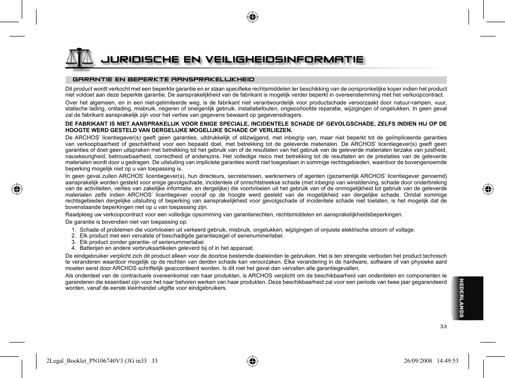 33NEDERLANDSGARANTIE EN BEPERKTE AANSPRAKELIJKHEID Dit product wordt verkocht met een beperkte garantie en er staan speciﬁ eke rechtsmiddelen ter beschikking van de oorspronkelijke koper indien het product niet voldoet aan deze beperkte garantie. De aansprakelijkheid van de fabrikant is mogelijk verder beperkt in overeenstemming met het verkoopcontract.  Over het algemeen, en in een niet-gelimiteerde weg, is de fabrikant niet verantwoordelijk voor productschade veroorzaakt door natuur-rampen, vuur, statische lading, ontlading, misbruik, negeren of oneigenlijk gebruik, installatiefouten, ongeoorloofde reparatie, wijzigingen of ongelukken. In geen geval zal de fabrikant aansprakelijk zijn voor het verlies van gegevens bewaard op gegevensdragers.  DE FABRIKANT IS NIET AANSPRAKELIJK VOOR ENIGE SPECIALE, INCIDENTELE SCHADE OF GEVOLGSCHADE, ZELFS INDIEN HIJ OP DE HOOGTE WERD GESTELD VAN DERGELIJKE MOGELIJKE SCHADE OF VERLIEZEN.  De ARCHOS’ licentiegever(s) geeft geen garanties, uitdrukkelijk of stilzwijgend, met inbegrip van, maar niet beperkt tot de geïmpliceerde garanties van verkoopbaarheid of geschiktheid voor een bepaald doel, met betrekking tot de geleverde materialen. De ARCHOS’ licentiegever(s) geeft geen garanties of doet geen uitspraken met betrekking tot het gebruik van of de resultaten van het gebruik van de geleverde materialen terzake van juistheid, nauwkeurigheid, betrouwbaarheid, correctheid of anderszins. Het volledige risico met betrekking tot de resultaten en de prestaties van de geleverde materialen wordt door u gedragen. De uitsluiting van impliciete garanties wordt niet toegestaan in sommige rechtsgebieden, waardoor de bovengenoemde beperking mogelijk niet op u van toepassing is.  In geen geval zullen ARCHOS’ licentiegever(s), hun directeurs, secretarissen, werknemers of agenten (gezamenlijk ARCHOS’ licentiegever genoemd) aansprakelijk worden gesteld voor enige gevolgschade, incidentele of onrechtstreekse schade (met inbegrip van winstderving, schade door onderbreking van de activiteiten, verlies van zakelijke informatie, en dergelijke) die voortvloeien uit het gebruik van of de onmogelijkheid tot gebruik van de geleverde materialen zelfs indien ARCHOS’ licentiegever vooraf op de hoogte werd gesteld van de mogelijkheid van dergelijke schade. Omdat sommige rechtsgebieden dergelijke uitsluiting of beperking van aansprakelijkheid voor gevolgschade of incidentele schade niet toelaten, is het mogelijk dat de bovenstaande beperkingen niet op u van toepassing zijn.  Raadpleeg uw verkoopcontract voor een volledige opsomming van garantierechten, rechtsmiddelen en aansprakelijkheidsbeperkingen.      De garantie is bovendien niet van toepassing op:  1.  Schade of problemen die voortvloeien uit verkeerd gebruik, misbruik, ongelukken, wijzigingen of onjuiste elektrische stroom of voltage.  2.  Elk product met een vervalste of beschadigde garantiezegel of serienummerlabel.  3.  Elk product zonder garantie- of serienummerlabel.  4.  Batterijen en andere verbruiksartikelen geleverd bij of in het apparaat.De eindgebruiker verplicht zich dit product alleen voor de doortoe bestemde doeleinden te gebruiken. Het is ten strengste verboden het product technisch te veranderen waardoor mogelijk op de rechten van derden schade kan veroorzaken. Elke verandering in de hardware, software of van physieke aard moeten eerst door ARCHOS schriftelijk geaccordeerd worden. Is dit niet het geval dan vervallen alle garantiegevallen. Als onderdeel van de contractuele overeenkomst van haar produkten, is ARCHOS verplicht om de beschikbaarheid van onderdelen en componenten te garanderen die essentieel zijn voor het naar behoren werken van haar produkten. Deze beschikbaarheid zal voor een periode van twee jaar gegarandeerd worden, vanaf de eerste kleinhandel uitgifte voor eindgebruikers.JURIDISCHE EN VEILIGHEIDSINFORMATIE2Legal_Booklet_PN106740V3 (3G in33   332Legal_Booklet_PN106740V3 (3G in33   33 26/09/2008   14:49:5326/09/2008   14:49:53