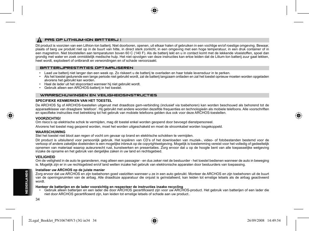34NEDERLANDS▲! PAS OP LITHIUM-ION BATTERIJ !Dit product is voorzien van een Lithion-Ion batterij. Niet doorboren, openen, uit elkaar halen of gebruiken in een vochtige en/of roestige omgeving. Bewaar, plaats of berg uw produkt niet op in de buurt van hitte, in direct sterk zonlicht, in een omgeving met een hoge temperatuur, in een druk container of in een magnetron. Niet blootstellen aan temparaturen boven 60 C (140 F). Als de batterij lekt en u in contact komt met de lekkende vloeistoffen, spoel dan grondig met water en zoek onmiddelijk medische hulp. Het niet opvolgen van deze instructies kan ertoe leiden dat de Litium-Ion batterij zuur gaat lekken, heet wordt, explodeert of ontbrandt en verwondingen en of schade veroorzaakt.BATTERIJPRESTATIES OPTIMALISEREN•   Laad uw batterij niet langer dan een week op. Zo riskeert u de batterij te overladen en haar totale levensduur in te perken.•   Als het toestel gedurende een lange periode niet gebruikt wordt, zal de batterij langzaam ontladen en zal het toestel opnieuw moeten worden opgeladen alvorens het gebruikt kan worden.•   Haal de lader uit het stopcontact wanneer hij niet gebruikt wordt.•   Gebruik alleen een ARCHOS-batterij in het toestel. WAARSCHUWINGEN EN VEILIGHEIDSINSTRUCTIES SPECIFIEKE KENMERKEN VAN HET TOESTELDe ARCHOS 5g of ARCHOS-toestellen uitgerust met draadloze gsm-verbinding (inclusief via toebehoren) kan worden beschouwd als behorend tot de apparaatklasse van draagbare ‘telefoon’. Hij gebruikt met andere woorden dezelfde frequenties en technologieën als mobiele telefoons. Alle voorschriften en speciﬁ eke instructies met betrekking tot het gebruik van mobiele telefoons gelden dus ook voor deze ARCHOS-toestellen. VOORZICHTIG!  Om risico’s op elektrische schok te vermijden, mag dit toestel enkel worden geopend door bevoegd dienstpersoneel.  Alvorens het toestel mag geopend worden, moet het worden uitgeschakeld en moet de stroomkabel worden losgekoppeld.  WAARSCHUWING  Stel het toestel niet bloot aan regen of vocht om gevaar op brand en elektrische schokken te vermijden.  Dit product is uitsluitend voor persoonlijk gebruik. Het kopiëren van CD’s of het downloaden van muziek-, video- of fotobestanden bestemd voor de verkoop of andere zakelijke doeleinden is een mogelijke inbreuk op de copyrightwetgeving. Mogelijk is toestemming vereist voor het volledig of gedeeltelijk opnemen van materiaal waarop auteursrecht rust, kunstwerken en presentaties. Zorg ervoor dat u op de hoogte bent van alle toepasselijke wetgeving inzake de opname en het gebruik van dergelijke zaken in uw land en rechtsgebied.  VEILIGHEID  Om de veiligheid in de auto te garanderen, mag alleen een passagier - en dus zeker niet de bestuurder - het toestel bedienen wanneer de auto in beweging is. Mogelijk zijn er in uw rechtsgebied en/of land wetten inzake het gebruik van elektronische apparaten door bestuurders van toepassing. Installeer uw ARCHOS op de juiste manierZorg ervoor dat uw ARCHOS en zijn toebehoren goed vastzitten wanneer u ze in een auto gebruikt. Monteer de ARCHOS en zijn toebehoren uit de buurt van de openingsruimten van de airbag. Alle draadloze apparatuur die onjuist is geïnstalleerd, kan leiden tot ernstige letsels als de airbag geactiveerd wordt.  Hanteer de batterijen en de lader voorzichtig en respecteer de instructies inzake recycling•   Gebruik alleen batterijen en een lader die door ARCHOS gecertiﬁ ceerd zijn voor uw ARCHOS-product. Het gebruik van batterijen of een lader die niet door ARCHOS gecertiﬁ ceerd zijn, kan leiden tot ernstige letsels of schade aan uw product..2Legal_Booklet_PN106740V3 (3G in34   342Legal_Booklet_PN106740V3 (3G in34   34 26/09/2008   14:49:5426/09/2008   14:49:54