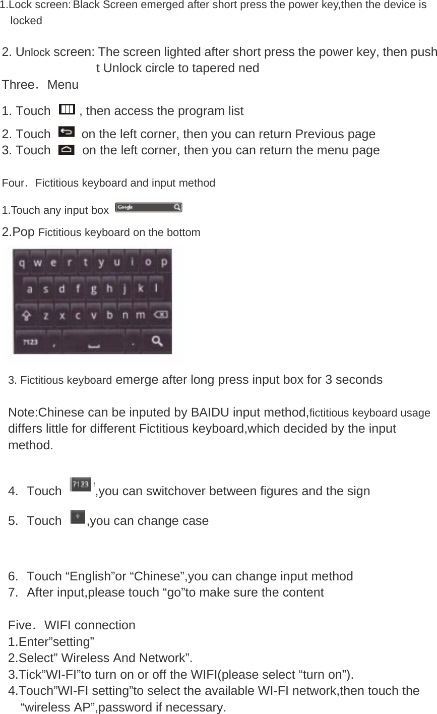 1.Lock screen: Black Screen emerged after short press the power key,then the device is locked 2. Unlock screen: The screen lighted after short press the power key, then push t Unlock circle to tapered ned Three．Menu 1. Touch  , then access the program list 2. Touch    on the left corner, then you can return Previous page 3. Touch    on the left corner, then you can return the menu page  Four．Fictitious keyboard and input method 1.Touch any input box  2.Pop Fictitious keyboard on the bottom  3. Fictitious keyboard emerge after long press input box for 3 seconds    Note:Chinese can be inputed by BAIDU input method,fictitious keyboard usage differs little for different Fictitious keyboard,which decided by the input method.  4. Touch  ,you can switchover between figures and the sign 5. Touch  ,you can change case   6.  Touch “English”or “Chinese”,you can change input method 7.  After input,please touch “go”to make sure the content  Five．WIFI connection 1.Enter”setting” 2.Select” Wireless And Network”.   3.Tick”WI-FI”to turn on or off the WIFI(please select “turn on”).   4.Touch”WI-FI setting”to select the available WI-FI network,then touch the “wireless AP”,password if necessary. 
