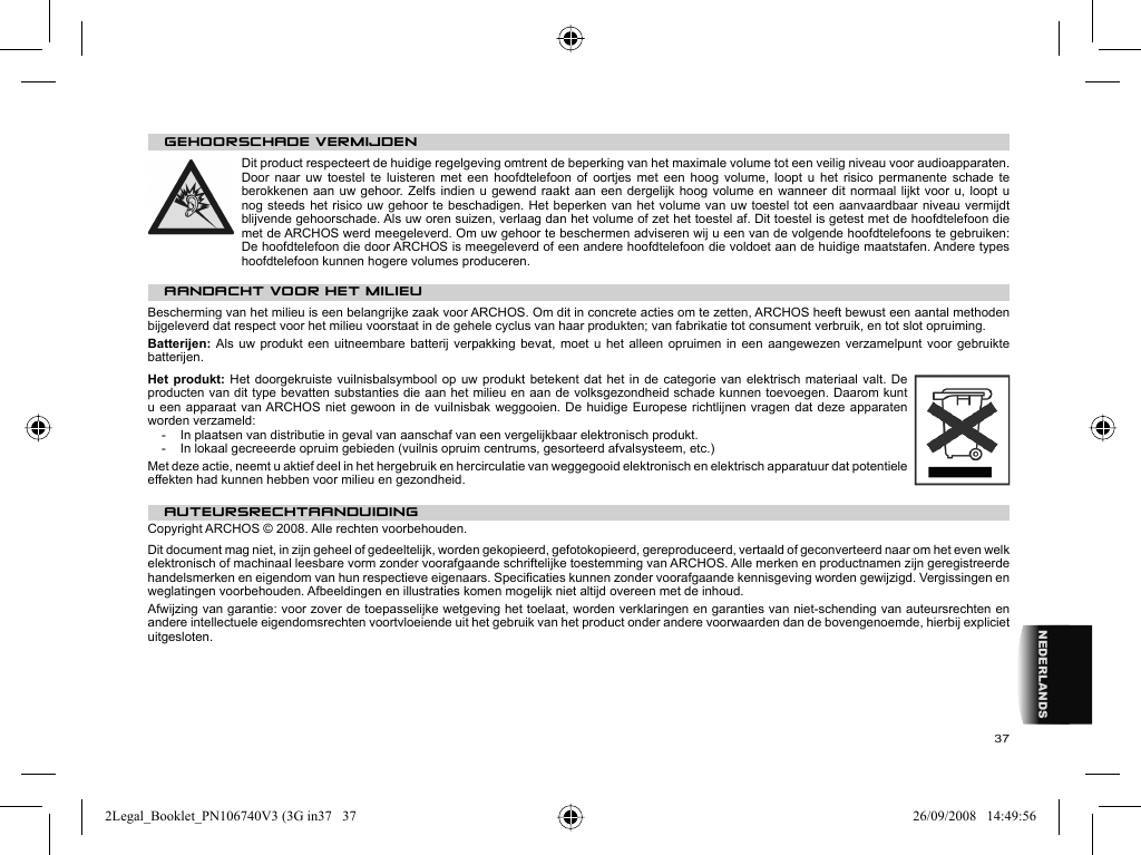 37NEDERLANDS   GEHOORSCHADE VERMIJDEN  Dit product respecteert de huidige regelgeving omtrent de beperking van het maximale volume tot een veilig niveau voor audioapparaten. Door naar uw toestel te luisteren met een hoofdtelefoon of oortjes met een hoog volume, loopt u het risico permanente schade te berokkenen aan uw gehoor. Zelfs indien u gewend raakt aan een dergelijk hoog volume en wanneer dit normaal lijkt voor u, loopt u nog steeds het risico uw gehoor te beschadigen. Het beperken van het volume van uw toestel tot een aanvaardbaar niveau vermijdt blijvende gehoorschade. Als uw oren suizen, verlaag dan het volume of zet het toestel af. Dit toestel is getest met de hoofdtelefoon die met de ARCHOS werd meegeleverd. Om uw gehoor te beschermen adviseren wij u een van de volgende hoofdtelefoons te gebruiken: De hoofdtelefoon die door ARCHOS is meegeleverd of een andere hoofdtelefoon die voldoet aan de huidige maatstafen. Andere types hoofdtelefoon kunnen hogere volumes produceren. AANDACHT VOOR HET MILIEUBescherming van het milieu is een belangrijke zaak voor ARCHOS. Om dit in concrete acties om te zetten, ARCHOS heeft bewust een aantal methoden bijgeleverd dat respect voor het milieu voorstaat in de gehele cyclus van haar produkten; van fabrikatie tot consument verbruik, en tot slot opruiming.Batterijen: Als uw produkt een uitneembare batterij verpakking bevat, moet u het alleen opruimen in een aangewezen verzamelpunt voor gebruikte batterijen. Het produkt: Het doorgekruiste vuilnisbalsymbool op uw produkt betekent dat het in de categorie van elektrisch materiaal valt. De producten van dit type bevatten substanties die aan het milieu en aan de volksgezondheid schade kunnen toevoegen. Daarom kunt u een apparaat van ARCHOS niet gewoon in de vuilnisbak weggooien. De huidige Europese richtlijnen vragen dat deze apparaten worden verzameld:-  In plaatsen van distributie in geval van aanschaf van een vergelijkbaar elektronisch produkt.-  In lokaal gecreeerde opruim gebieden (vuilnis opruim centrums, gesorteerd afvalsysteem, etc.)Met deze actie, neemt u aktief deel in het hergebruik en hercirculatie van weggegooid elektronisch en elektrisch apparatuur dat potentiele effekten had kunnen hebben voor milieu en gezondheid.   AUTEURSRECHTAANDUIDING  Copyright ARCHOS © 2008. Alle rechten voorbehouden.  Dit document mag niet, in zijn geheel of gedeeltelijk, worden gekopieerd, gefotokopieerd, gereproduceerd, vertaald of geconverteerd naar om het even welk elektronisch of machinaal leesbare vorm zonder voorafgaande schriftelijke toestemming van ARCHOS. Alle merken en productnamen zijn geregistreerde handelsmerken en eigendom van hun respectieve eigenaars. Speciﬁ caties kunnen zonder voorafgaande kennisgeving worden gewijzigd. Vergissingen en weglatingen voorbehouden. Afbeeldingen en illustraties komen mogelijk niet altijd overeen met de inhoud.  Afwijzing van garantie: voor zover de toepasselijke wetgeving het toelaat, worden verklaringen en garanties van niet-schending van auteursrechten en andere intellectuele eigendomsrechten voortvloeiende uit het gebruik van het product onder andere voorwaarden dan de bovengenoemde, hierbij expliciet uitgesloten. 2Legal_Booklet_PN106740V3 (3G in37   372Legal_Booklet_PN106740V3 (3G in37   37 26/09/2008   14:49:5626/09/2008   14:49:56