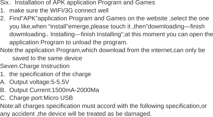  Six．Installation of APK application Program and Games   1. make sure the WIFI/3G connect well 2. Find”APK”application Program and Games on the website ,select the one you like,when “install”emerge,please touch it ,then”dowmloading—finish dowmloading、Installing---finish Installing”;at this moment you can open the application Program to unload the program. Note:the application Program,which download from the internet,can only be saved to the same device Seven.Charge Instruction 1.  the specification of the charge   A. Output voltage:5-5.5V B. Output Current:1500mA-2000Ma C.  Charge port:Micro USB Note:all charges specification must accord with the following specification,or any accident ,the device will be treated as be damaged.  