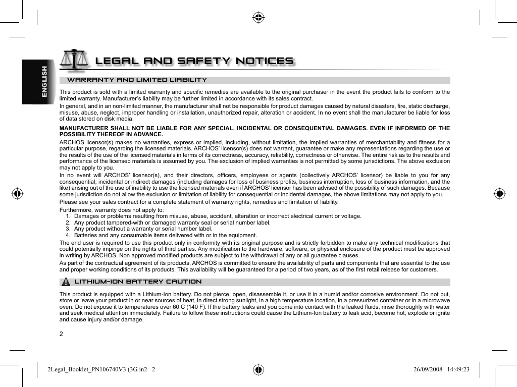 2ENGLISHWARRANTY AND LIMITED LIABILITY This product is sold with a limited warranty and speciﬁ c remedies are available to the original purchaser in the event the product fails to conform to the limited warranty. Manufacturer’s liability may be further limited in accordance with its sales contract.  In general, and in an non-limited manner, the manufacturer shall not be responsible for product damages caused by natural disasters, ﬁ re, static discharge, misuse, abuse, neglect, improper handling or installation, unauthorized repair, alteration or accident. In no event shall the manufacturer be liable for loss of data stored on disk media.  MANUFACTURER SHALL NOT BE LIABLE FOR ANY SPECIAL, INCIDENTAL OR CONSEQUENTIAL DAMAGES. EVEN IF INFORMED OF THE POSSIBILITY THEREOF IN ADVANCE.  ARCHOS licensor(s) makes no warranties, express or implied, including, without limitation, the implied warranties of merchantability and ﬁ tness for a particular purpose, regarding the licensed materials. ARCHOS’ licensor(s) does not warrant, guarantee or make any representations regarding the use or the results of the use of the licensed materials in terms of its correctness, accuracy, reliability, correctness or otherwise. The entire risk as to the results and performance of the licensed materials is assumed by you. The exclusion of implied warranties is not permitted by some jurisdictions. The above exclusion may not apply to you.  In no event will ARCHOS’ licensor(s), and their directors, ofﬁ cers, employees or agents (collectively ARCHOS’ licensor) be liable to you for any consequential, incidental or indirect damages (including damages for loss of business proﬁ ts, business interruption, loss of business information, and the like) arising out of the use of inability to use the licensed materials even if ARCHOS’ licensor has been advised of the possibility of such damages. Because some jurisdiction do not allow the exclusion or limitation of liability for consequential or incidental damages, the above limitations may not apply to you.  Please see your sales contract for a complete statement of warranty rights, remedies and limitation of liability.      Furthermore, warranty does not apply to:  1.  Damages or problems resulting from misuse, abuse, accident, alteration or incorrect electrical current or voltage.  2.  Any product tampered-with or damaged warranty seal or serial number label.  3.  Any product without a warranty or serial number label.  4.  Batteries and any consumable items delivered with or in the equipment. The end user is required to use this product only in conformity with its original purpose and is strictly forbidden to make any technical modiﬁ cations that could potentially impinge on the rights of third parties. Any modiﬁ cation to the hardware, software, or physical enclosure of the product must be approved in writing by ARCHOS. Non approved modiﬁ ed products are subject to the withdrawal of any or all guarantee clauses.As part of the contractual agreement of its products, ARCHOS is committed to ensure the availability of parts and components that are essential to the use and proper working conditions of its products. This availability will be guaranteed for a period of two years, as of the ﬁ rst retail release for customers.▲! LITHIUM-ION BATTERY CAUTIONThis product is equipped with a Lithium-Ion battery. Do not pierce, open, disassemble it, or use it in a humid and/or corrosive environment. Do not put, store or leave your product in or near sources of heat, in direct strong sunlight, in a high temperature location, in a pressurized container or in a microwave oven. Do not expose it to temperatures over 60 C (140 F). If the battery leaks and you come into contact with the leaked ﬂ uids, rinse thoroughly with water and seek medical attention immediately. Failure to follow these instructions could cause the Lithium-Ion battery to leak acid, become hot, explode or ignite and cause injury and/or damage.LEGAL AND SAFETY NOTICES2Legal_Booklet_PN106740V3 (3G in2   22Legal_Booklet_PN106740V3 (3G in2   2 26/09/2008   14:49:2326/09/2008   14:49:23