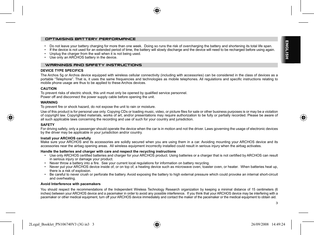 3ENGLISHOPTIMISING BATTERY PERFORMANCE•  Do not leave your battery charging for more than one week.  Doing so runs the risk of overcharging the battery and shortening its total life span.•  If the device is not used for an extended period of time, the battery will slowly discharge and the device will need to be recharged before using again.•  Unplug the charger from the wall when it is not being used.•  Use only an ARCHOS battery in the device. WARNINGS AND SAFETY INSTRUCTIONS  DEVICE TYPE SPECIFICSThe Archos 5g or Archos device equipped with wireless cellular connectivity (including with accessories) can be considered in the class of devices as a portable “Telephone”. That is, it uses the same frequencies and technologies as mobile telephones. All regulations and speciﬁ c instructions relating to mobile phone usage are thus to be applied to these Archos devices.CAUTION  To prevent risks of electric shock, this unit must only be opened by qualiﬁ ed service personnel.  Power off and disconnect the power supply cable before opening the unit.  WARNING  To prevent ﬁ re or shock hazard, do not expose the unit to rain or moisture.  Use of this product is for personal use only. Copying CDs or loading music, video, or picture ﬁ les for sale or other business purposes is or may be a violation of copyright law. Copyrighted materials, works of art, and/or presentations may require authorization to be fully or partially recorded. Please be aware of all such applicable laws concerning the recording and use of such for your country and jurisdiction.  SAFETY  For driving safety, only a passenger should operate the device when the car is in motion and not the driver. Laws governing the usage of electronic devices by the driver may be applicable in your jurisdiction and/or country. Install your ARCHOS carefullyMake sure your ARCHOS and its accessories are solidly secured when you are using them in a car. Avoiding mounting your ARCHOS device and its accessories near the airbag opening areas.  All wireless equipment incorrectly installed could result in serious injury when the airbag activates. Handle the batteries and charger with care and respect the recycling instructions•   Use only ARCHOS certiﬁ ed batteries and charger for your ARCHOS product. Using batteries or a charger that is not certiﬁ ed by ARCHOS can result in serious injury or damage your product.•   Never throw a battery into a ﬁ re.  See your current local regulations for information on battery recycling.•   Never put your ARCHOS device inside of, or on top of, a heating device such as microwave oven, toaster oven, or heater.  When batteries heat up, there is a risk of explosion.•   Be careful to never crush or perforate the battery. Avoid exposing the battery to high external pressure which could provoke an internal short-circuit and overheating.Avoid Interference with pacemakers You should respect the recommendations of the Independent Wireless Technology Research organization by keeping a minimal distance of 15 centimeters (6 inches) between your ARCHOS device and a pacemaker in order to avoid any possible interference.  If you think that your ARCHOS device may be interfering with a pacemaker or other medical equipment, turn off your ARCHOS device immediately and contact the maker of the pacemaker or the medical equipment to obtain aid.2Legal_Booklet_PN106740V3 (3G in3   32Legal_Booklet_PN106740V3 (3G in3   3 26/09/2008   14:49:2426/09/2008   14:49:24
