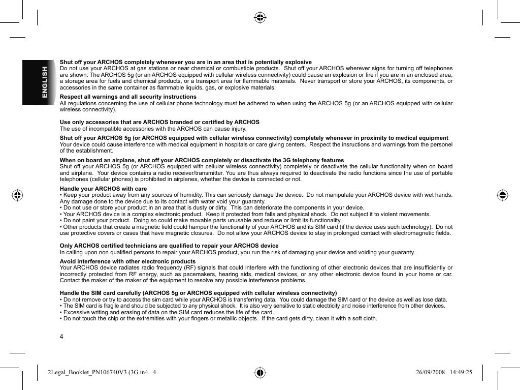 4ENGLISHShut off your ARCHOS completely whenever you are in an area that is potentially explosiveDo not use your ARCHOS at gas stations or near chemical or combustible products.  Shut off your ARCHOS wherever signs for turning off telephones are shown. The ARCHOS 5g (or an ARCHOS equipped with cellular wireless connectivity) could cause an explosion or ﬁ re if you are in an enclosed area, a storage area for fuels and chemical products, or a transport area for ﬂ ammable materials.  Never transport or store your ARCHOS, its components, or accessories in the same container as ﬂ ammable liquids, gas, or explosive materials.Respect all warnings and all security instructionsAll regulations concerning the use of cellular phone technology must be adhered to when using the ARCHOS 5g (or an ARCHOS equipped with cellular wireless connectivity).Use only accessories that are ARCHOS branded or certiﬁ ed by ARCHOSThe use of incompatible accessories with the ARCHOS can cause injury. Shut off your ARCHOS 5g (or ARCHOS equipped with cellular wireless connectivity) completely whenever in proximity to medical equipmentYour device could cause interference with medical equipment in hospitals or care giving centers.  Respect the insructions and warnings from the personel of the establishment. When on board an airplane, shut off your ARCHOS completely or disactivate the 3G telephony featuresShut off your ARCHOS 5g (or ARCHOS equipped with cellular wireless connectivity) completely or deactivate the cellular functionality when on board and airplane.  Your device contains a radio receiver/transmitter. You are thus always required to deactivate the radio functions since the use of portable telephones (cellular phones) is prohibited in airplanes, whether the device is connected or not. Handle your ARCHOS with care• Keep your product away from any sources of humidity. This can seriously damage the device.  Do not manipulate your ARCHOS device with wet hands. Any damage done to the device due to its contact with water void your guaranty.• Do not use or store your product in an area that is dusty or dirty.  This can deteriorate the components in your device.• Your ARCHOS device is a complex electronic product.  Keep it protected from falls and physical shock.  Do not subject it to violent movements.• Do not paint your product.  Doing so could make movable parts unusable and reduce or limit its functionality.• Other products that create a magnetic ﬁ eld could hamper the functionality of your ARCHOS and its SIM card (if the device uses such technology).  Do not use protective covers or cases that have magnetic closures.  Do not allow your ARCHOS device to stay in prolonged contact with electromagnetic ﬁ elds.Only ARCHOS certiﬁ ed technicians are qualiﬁ ed to repair your ARCHOS deviceIn calling upon non qualiﬁ ed persons to repair your ARCHOS product, you run the risk of damaging your device and voiding your guaranty.Avoid interference with other electronic productsYour ARCHOS device radiates radio frequency (RF) signals that could interfere with the functioning of other electronic devices that are insufﬁ ciently or incorrectly protected from RF energy, such as pacemakers, hearing aids, medical devices, or any other electronic device found in your home or car.  Contact the maker of the maker of the equipment to resolve any possible interference problems.Handle the SIM card carefully (ARCHOS 5g or ARCHOS equipped with cellular wireless connectivity)• Do not remove or try to access the sim card while your ARCHOS is transferring data.  You could damage the SIM card or the device as well as lose data. • The SIM card is fragile and should be subjected to any physical shock.  It is also very sensitive to static electricity and noise interference from other devices.• Excessive writing and erasing of data on the SIM card reduces the life of the card.• Do not touch the chip or the extremities with your ﬁ ngers or metallic objects.  If the card gets dirty, clean it with a soft cloth.2Legal_Booklet_PN106740V3 (3G in4   42Legal_Booklet_PN106740V3 (3G in4   4 26/09/2008   14:49:2526/09/2008   14:49:25
