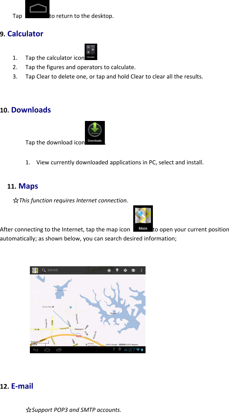 Taptoreturntothedesktop.9.Calculator1. Tapthecalculatoricon 2. Tapthefiguresandoperatorstocalculate.3. TapCleartodeleteone,ortapandholdCleartoclearalltheresults.10.DownloadsTapthedownloadicon .1. ViewcurrentlydownloadedapplicationsinPC,selectandinstall.11.Maps☆ThisfunctionrequiresInternetconnection.AfterconnectingtotheInternet,tapthemapicontoopenyourcurrentpositionautomatically;asshownbelow,youcansearchdesiredinformation;12.E‐mail☆SupportPOP3andSMTPaccounts.