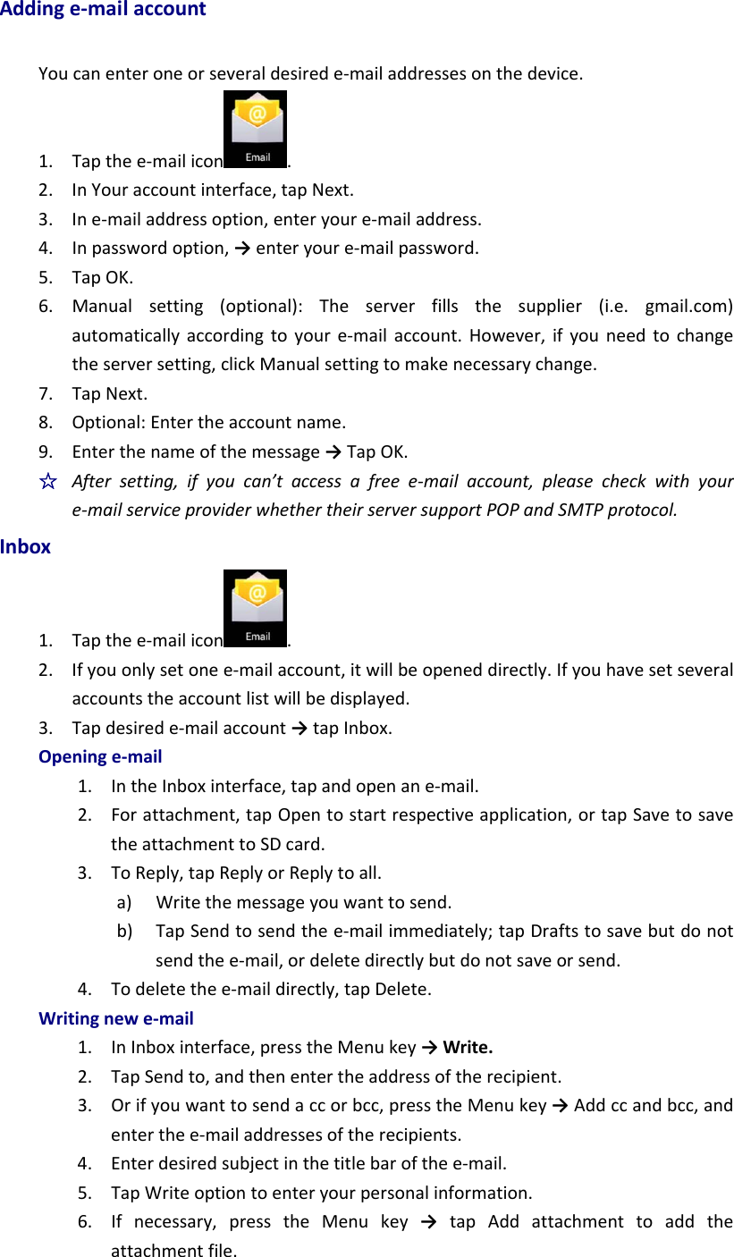 Addinge‐mailaccountYoucanenteroneorseveraldesirede‐mailaddressesonthedevice.1. Tapthee‐mailicon .2. InYouraccountinterface,tapNext.3. Ine‐mailaddressoption,enteryoure‐mailaddress.4. Inpasswordoption,→enteryoure‐mailpassword.5. TapOK.6. Manualsetting(optional):Theserverfillsthesupplier(i.e.gmail.com)automaticallyaccordingtoyoure‐mailaccount.However,ifyouneedtochangetheserversetting,clickManualsettingtomakenecessarychange.7. TapNext.8. Optional:Entertheaccountname.9. Enterthenameofthemessage→TapOK.☆  Aftersetting,ifyoucan’taccessafreee‐mailaccount,pleasecheckwithyoure‐mailserviceproviderwhethertheirserversupportPOPandSMTPprotocol.Inbox1. Tapthee‐mailicon .2. Ifyouonlysetonee‐mailaccount,itwillbeopeneddirectly.Ifyouhavesetseveralaccountstheaccountlistwillbedisplayed.3. Tapdesirede‐mailaccount→tapInbox.Openinge‐mail1. IntheInboxinterface,tapandopenane‐mail.2. Forattachment,tapOpentostartrespectiveapplication,ortapSavetosavetheattachmenttoSDcard.3. ToReply,tapReplyorReplytoall.a) Writethemessageyouwanttosend.b) TapSendtosendthee‐mailimmediately;tapDraftstosavebutdonotsendthee‐mail,ordeletedirectlybutdonotsaveorsend.4. Todeletethee‐maildirectly,tapDelete.Writingnewe‐mail1. InInboxinterface,presstheMenukey→Write.2. TapSendto,andthenentertheaddressoftherecipient.3. Orifyouwanttosendaccorbcc,presstheMenukey→Addccandbcc,andenterthee‐mailaddressesoftherecipients.4. Enterdesiredsubjectinthetitlebarofthee‐mail.5. TapWriteoptiontoenteryourpersonalinformation.6. Ifnecessary,presstheMenukey→ tapAddattachmenttoaddtheattachmentfile.