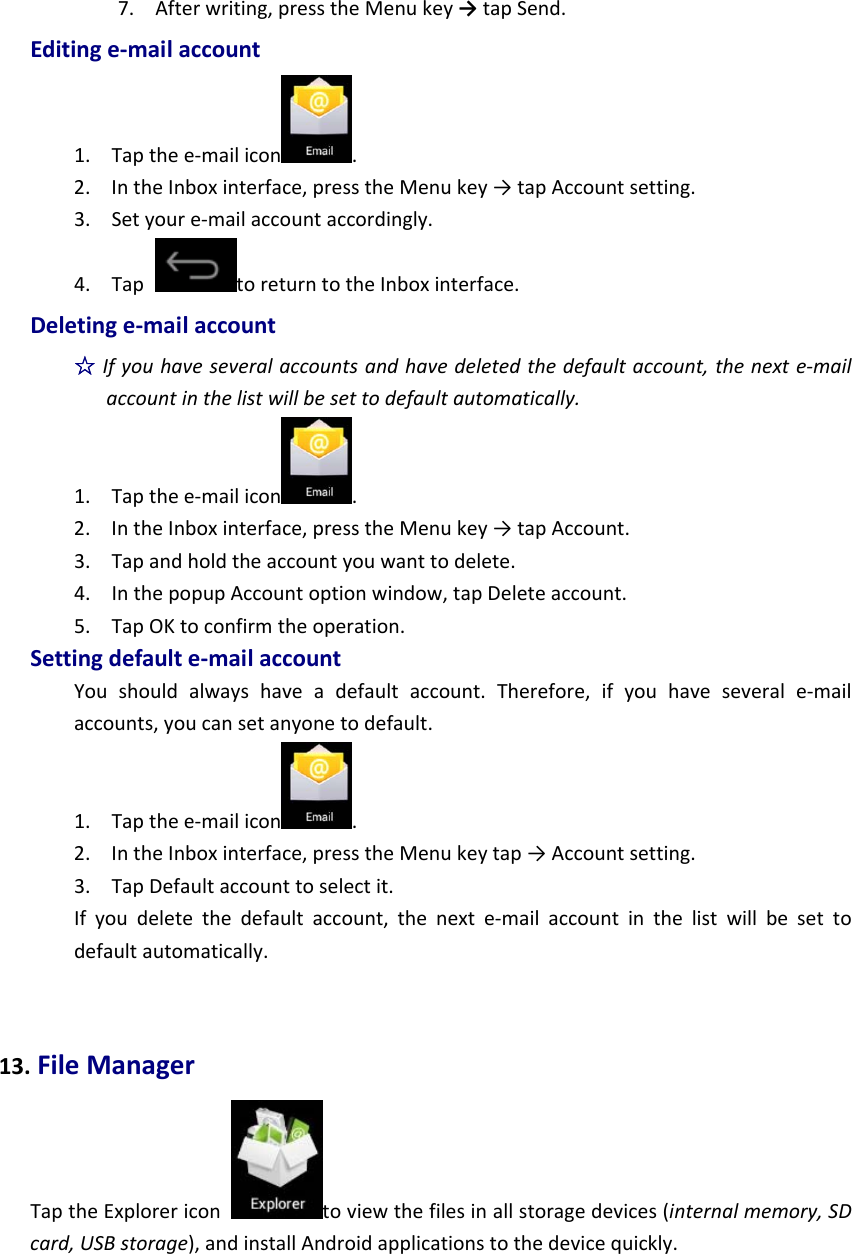 7. Afterwriting,presstheMenukey→tapSend.Editinge‐mailaccount1. Tapthee‐mailicon .2. IntheInboxinterface,presstheMenukey→tapAccountsetting.3. Setyoure‐mailaccountaccordingly.4. TaptoreturntotheInboxinterface.Deletinge‐mailaccount☆Ifyouhaveseveralaccountsandhavedeletedthedefaultaccount,thenexte‐mailaccountinthelistwillbesettodefaultautomatically.1. Tapthee‐mailicon .2. IntheInboxinterface,presstheMenukey→tapAccount.3. Tapandholdtheaccountyouwanttodelete.4. InthepopupAccountoptionwindow,tapDeleteaccount.5. TapOKtoconfirmtheoperation.Settingdefaulte‐mailaccountYoushouldalwayshaveadefaultaccount.Therefore,ifyouhaveseverale‐mailaccounts,youcansetanyonetodefault.1. Tapthee‐mailicon .2. IntheInboxinterface,presstheMenukeytap→Accountsetting.3. TapDefaultaccounttoselectit.Ifyoudeletethedefaultaccount,thenexte‐mailaccountinthelistwillbesettodefaultautomatically.13.FileManagerTaptheExplorericontoviewthefilesinallstoragedevices(internalmemory,SDcard,USBstorage),andinstallAndroidapplicationstothedevicequickly.