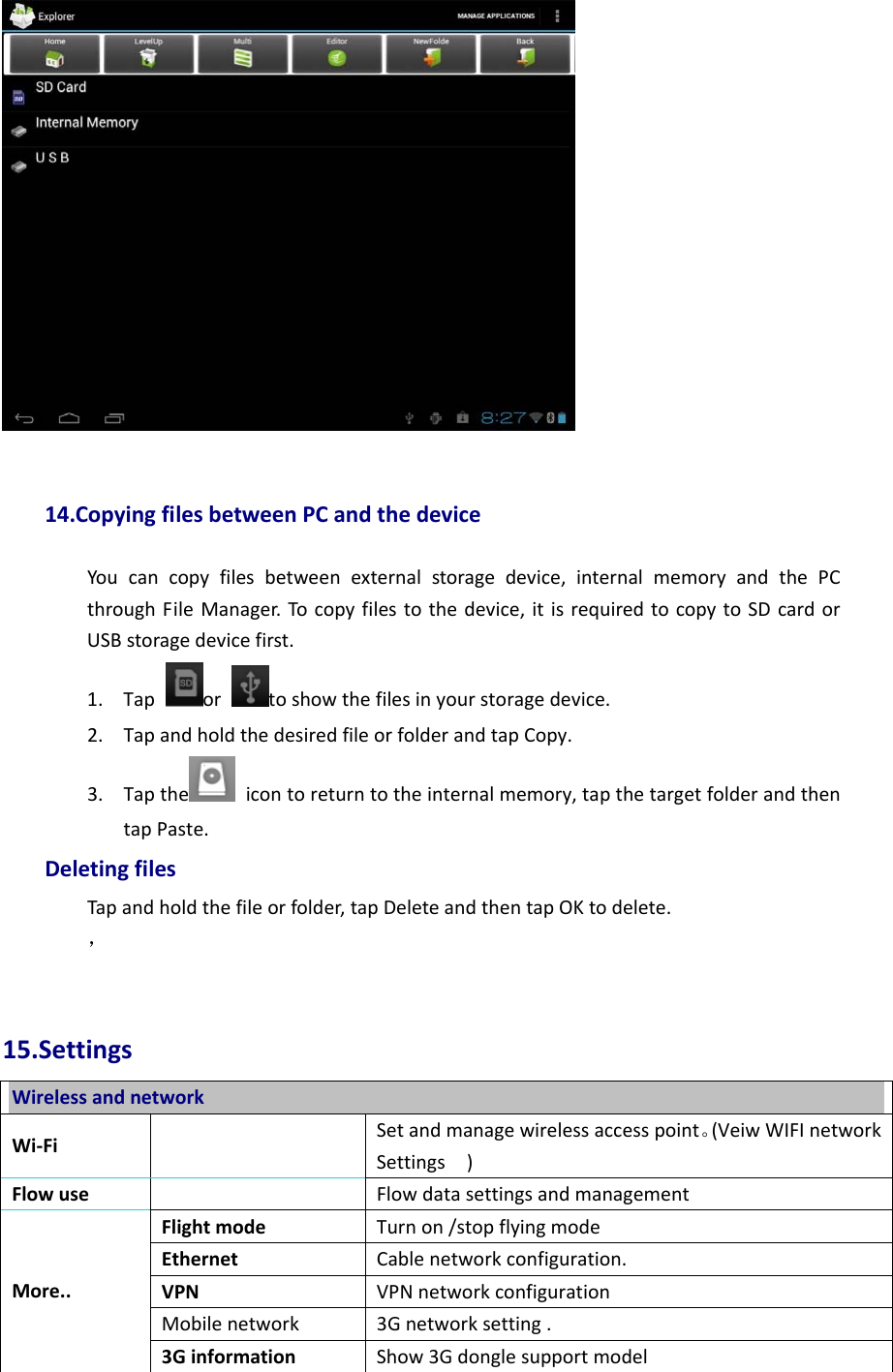 14.CopyingfilesbetweenPCandthedeviceYoucancopyfilesbetweenexternalstoragedevice,internalmemoryandthePCthroughFileManager.Tocopyfilestothedevice,itisrequiredtocopytoSDcardorUSBstoragedevicefirst.1. Taportoshowthefilesinyourstoragedevice.2. TapandholdthedesiredfileorfolderandtapCopy.3. Tapthe icontoreturntotheinternalmemory,tapthetargetfolderandthentapPaste.DeletingfilesTapandholdthefileorfolder,tapDeleteandthentapOKtodelete.，15.SettingsWirelessandnetworkWi‐FiSetandmanagewirelessaccesspoint。(VeiwWIFInetworkSettings)Flowuse  FlowdatasettingsandmanagementFlightmodeTurnon/stopflyingmodeEthernetCablenetworkconfiguration.VPNVPNnetworkconfigurationMobilenetwork3Gnetworksetting.More..3GinformationShow3Gdonglesupportmodel