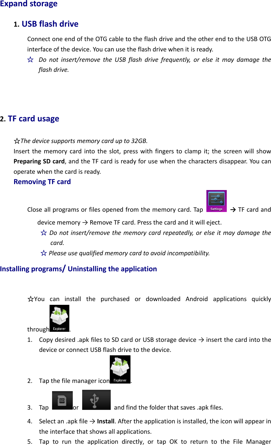 Expandstorage1.USBflashdriveConnectoneendoftheOTGcabletotheflashdriveandtheotherendtotheUSBOTGinterfaceofthedevice.Youcanusetheflashdrivewhenitisready.☆  Donotinsert/removetheUSBflashdrivefrequently,orelseitmaydamagetheflashdrive.2.TFcardusage☆Thedevicesupportsmemorycardupto32GB.Insertthememorycardintotheslot,presswithfingerstoclampit;thescreenwillshowPreparingSDcard,andtheTFcardisreadyforusewhenthecharactersdisappear.Youcanoperatewhenthecardisready.RemovingTFcardCloseallprogramsorfilesopenedfromthememorycard.Tap  →TFcardanddevicememory→RemoveTFcard.Pressthecardanditwilleject.☆Donotinsert/removethememorycardrepeatedly,orelseitmaydamagethecard.☆Pleaseusequalifiedmemorycardtoavoidincompatibility.Installingprograms/Uninstallingtheapplication☆YoucaninstallthepurchasedordownloadedAndroidapplicationsquicklythrough .1. Copydesired.apkfilestoSDcardorUSBstoragedevice→insertthecardintothedeviceorconnectUSBflashdrivetothedevice.2. Tapthefilemanagericon .3. Tapor  andfindthefolderthatsaves.apkfiles.4. Selectan.apkfile→Install.Aftertheapplicationisinstalled,theiconwillappearintheinterfacethatshowsallapplications.5. Taptoruntheapplicationdirectly,ortapOKtoreturntotheFileManager