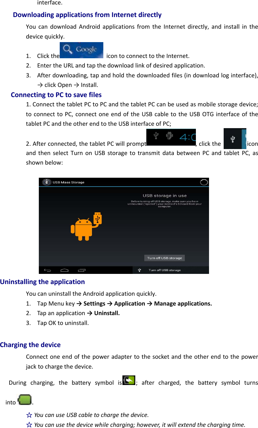 interface.DownloadingapplicationsfromInternetdirectlyYoucandownloadAndroidapplicationsfromtheInternetdirectly,andinstallinthedevicequickly.1. Clickthe icontoconnecttotheInternet.2. EntertheURLandtapthedownloadlinkofdesiredapplication.3. Afterdownloading,tapandholdthedownloadedfiles(indownloadloginterface),→clickOpen→Install.ConnectingtoPCtosavefiles1.ConnectthetabletPCtoPCandthetabletPCcanbeusedasmobilestoragedevice;toconnecttoPC,connectoneendoftheUSBcabletotheUSBOTGinterfaceofthetabletPCandtheotherendtotheUSBinterfaceofPC;2.Afterconnected,thetabletPCwillprompt ,clicktheiconandthenselectTurnonUSBstoragetotransmitdatabetweenPCandtabletPC,asshownbelow:UninstallingtheapplicationYoucanuninstalltheAndroidapplicationquickly.1. TapMenukey→Settings→Application→Manageapplications.2. Tapanapplication→Uninstall.3. TapOKtouninstall.ChargingthedeviceConnectoneendofthepoweradaptertothesocketandtheotherendtothepowerjacktochargethedevice.Duringcharging,thebatterysymbolis ;aftercharged,thebatterysymbolturnsinto .☆YoucanuseUSBcabletochargethedevice.☆Youcanusethedevicewhilecharging;however,itwillextendthechargingtime.