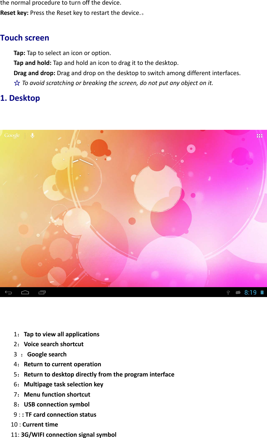 thenormalproceduretoturnoffthedevice.Resetkey:PresstheResetkeytorestartthedevice.。TouchscreenTap:Taptoselectaniconoroption.Tapandhold:Tapandholdanicontodragittothedesktop.Draganddrop:Draganddroponthedesktoptoswitchamongdifferentinterfaces.☆Toavoidscratchingorbreakingthescreen,donotputanyobjectonit.1.Desktop1：Taptoviewallapplications2：Voicesearchshortcut3：Googlesearch4：Returntocurrentoperation5：Returntodesktopdirectlyfromtheprograminterface6：Multipagetaskselectionkey7：Menufunctionshortcut8：USBconnectionsymbol9::TFcardconnectionstatus10:Currenttime11:3G/WIFIconnectionsignalsymbol